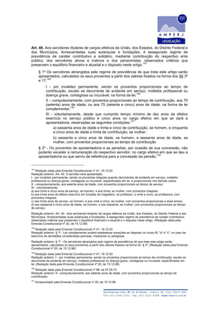 Art. 40. Aos servidores titulares de cargos efetivos da União, dos Estados, do Distrito Federal e
dos Municípios, Acrescentadas suas autarquias e fundações, é assegurado regime de
previdência de caráter contributivo e solidário, mediante contribuição do respectivo ente
público, dos servidores ativos e inativos e dos pensionistas, observados critérios que
preservem o equilíbrio financeiro e atuarial e o disposto neste artigo.
147
§ 1º Os servidores abrangidos pelo regime de previdência de que trata este artigo serão
aposentados, calculados os seus proventos a partir dos valores fixados na forma dos §§ 3º
e 17:
148
I - por invalidez permanente, sendo os proventos proporcionais ao tempo de
contribuição, exceto se decorrente de acidente em serviço, moléstia profissional ou
doença grave, contagiosa ou incurável, na forma da lei;
149
II – compulsoriamente, com proventos proporcionais ao tempo de contribuição, aos 70
(setenta) anos de idade, ou aos 75 (setenta e cinco) anos de idade, na forma de lei
complementar;
150
III - voluntariamente, desde que cumprido tempo mínimo de dez anos de efetivo
exercício no serviço público e cinco anos no cargo efetivo em que se dará a
aposentadoria, observadas as seguintes condições:
151
a) sessenta anos de idade e trinta e cinco de contribuição, se homem, e cinquenta
e cinco anos de idade e trinta de contribuição, se mulher;
b) sessenta e cinco anos de idade, se homem, e sessenta anos de idade, se
mulher, com proventos proporcionais ao tempo de contribuição
§ 2º - Os proventos de aposentadoria e as pensões, por ocasião de sua concessão, não
poderão exceder a remuneração do respectivo servidor, no cargo efetivo em que se deu a
aposentadoria ou que serviu de referência para a concessão da pensão.
152
147
Redação dada pela Emenda Constitucional nº 41, 19.12.03
Redação anterior: Art. 40. O servidor será aposentado:
I - por invalidez permanente, sendo os proventos integrais quando decorrentes de acidente em serviço, moléstia
profissional ou doença grave, contagiosa ou incurável, especificadas em lei, e proporcionais nos demais casos;
II - compulsoriamente, aos setenta anos de idade, com proventos proporcionais ao tempo de serviço;
III - voluntariamente:
a) aos trinta e cinco anos de serviço, se homem, e aos trinta, se mulher, com proventos integrais;
b) aos trinta anos de efetivo exercício em funções de magistério, se professor, e vinte e cinco, se professora, com
proventos integrais;
c) aos trinta anos de serviço, se homem, e aos vinte e cinco, se mulher, com proventos proporcionais a esse tempo;
d) aos sessenta e cinco anos de idade, se homem, e aos sessenta, se mulher, com proventos proporcionais ao tempo
de serviço.
Redação anterior: Art. 40 - Aos servidores titulares de cargos efetivos da União, dos Estados, do Distrito Federal e dos
Municípios, Acrescentadas suas autarquias e fundações, é assegurado regime de previdência de caráter contributivo,
observados critérios que preservem o equilíbrio financeiro e atuarial e o disposto neste artigo. (Redação dada pela
Emenda Constitucional nº 20, de 15.12.98)
148
Redação dada pela Emenda Constitucional nº 41, 19.12.03
Redação anterior: § 1º - Lei complementar poderá estabelecer exceções ao disposto no inciso III, "a" e "c", no caso de
exercício de atividades consideradas penosas, insalubres ou perigosas.
Redação anterior: § 1º - Os servidores abrangidos pelo regime de previdência de que trata este artigo serão
aposentados, calculados os seus proventos a partir dos valores fixados na forma do § 3º: (Redação dada pela Emenda
Constitucional nº 20, de 15.12.98)
149
Redação dada pela Emenda Constitucional nº 41, 19.12.03
Redação anterior: I - por invalidez permanente, sendo os proventos proporcionais ao tempo de contribuição, exceto se
decorrente de acidente em serviço, moléstia profissional ou doença grave, contagiosa ou incurável, especificadas em
lei; (Redação dada pela Emenda Constitucional nº 20, de 15.12.98)
150
Redação dada pela Emenda Constitucional nº 88, de 07.05.15
Redação anterior: II - compulsoriamente, aos setenta anos de idade, com proventos proporcionais ao tempo de
contribuição;
151
Acrescentado pela Emenda Constitucional nº 20, de 15.12.98
 