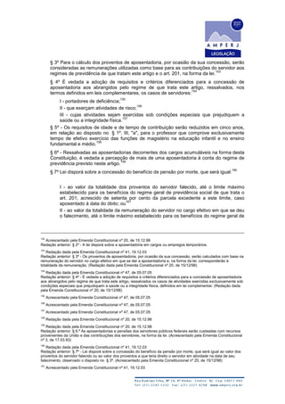 § 3º Para o cálculo dos proventos de aposentadoria, por ocasião da sua concessão, serão
consideradas as remunerações utilizadas como base para as contribuições do servidor aos
regimes de previdência de que tratam este artigo e o art. 201, na forma da lei.
153
§ 4º É vedada a adoção de requisitos e critérios diferenciados para a concessão de
aposentadoria aos abrangidos pelo regime de que trata este artigo, ressalvados, nos
termos definidos em leis complementares, os casos de servidores:
154
I - portadores de deficiência;
155
II - que exerçam atividades de risco;
156
III - cujas atividades sejam exercidas sob condições especiais que prejudiquem a
saúde ou a integridade física.
157
§ 5º - Os requisitos de idade e de tempo de contribuição serão reduzidos em cinco anos,
em relação ao disposto no § 1º, III, "a", para o professor que comprove exclusivamente
tempo de efetivo exercício das funções de magistério na educação infantil e no ensino
fundamental e médio.
158
§ 6º - Ressalvadas as aposentadorias decorrentes dos cargos acumuláveis na forma desta
Constituição, é vedada a percepção de mais de uma aposentadoria à conta do regime de
previdência previsto neste artigo.
159
§ 7º Lei disporá sobre a concessão do benefício de pensão por morte, que será igual:
160
I - ao valor da totalidade dos proventos do servidor falecido, até o limite máximo
estabelecido para os benefícios do regime geral de previdência social de que trata o
art. 201, acrescido de setenta por cento da parcela excedente a este limite, caso
aposentado à data do óbito; ou
161
II - ao valor da totalidade da remuneração do servidor no cargo efetivo em que se deu
o falecimento, até o limite máximo estabelecido para os benefícios do regime geral de
152
Acrescentado pela Emenda Constitucional nº 20, de 15.12.98
Redação anterior: § 2º - A lei disporá sobre a aposentadoria em cargos ou empregos temporários.
153
Redação dada pela Emenda Constitucional nº 41, 19.12.03
Redação anterior: § 3º - Os proventos de aposentadoria, por ocasião da sua concessão, serão calculados com base na
remuneração do servidor no cargo efetivo em que se der a aposentadoria e, na forma da lei, corresponderão à
totalidade da remuneração. (Redação dada pela Emenda Constitucional nº 20, de 15/12/98)
154
Redação dada pela Emenda Constitucional nº 47, de 05.07.05
Redação anterior: § 4º - É vedada a adoção de requisitos e critérios diferenciados para a concessão de aposentadoria
aos abrangidos pelo regime de que trata este artigo, ressalvados os casos de atividades exercidas exclusivamente sob
condições especiais que prejudiquem a saúde ou a integridade física, definidos em lei complementar. (Redação dada
pela Emenda Constitucional nº 20, de 15/12/98)
155
Acrescentado pela Emenda Constitucional nº 47, de 05.07.05
156
Acrescentado pela Emenda Constitucional nº 47, de 05.07.05
157
Acrescentado pela Emenda Constitucional nº 47, de 05.07.05
158
Redação dada pela Emenda Constitucional nº 20, de 15.12.98
159
Redação dada pela Emenda Constitucional nº 20, de 15.12.98
Redação anterior: § 6.º As aposentadorias e pensões dos servidores públicos federais serão custeadas com recursos
provenientes da União e das contribuições dos servidores, na forma da lei. (Acrescentado pela Emenda Constitucional
nº 3, de 17.03.93)
160
Redação dada pela Emenda Constitucional nº 41, 19.12.03
Redação anterior: § 7º - Lei disporá sobre a concessão do benefício da pensão por morte, que será igual ao valor dos
proventos do servidor falecido ou ao valor dos proventos a que teria direito o servidor em atividade na data de seu
falecimento, observado o disposto no § 3º. (Acrescentado pela Emenda Constitucional nº 20, de 15/12/98)
161
Acrescentado pela Emenda Constitucional nº 41, 19.12.03
 