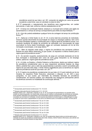previdência social de que trata o art. 201, acrescido de setenta por cento da parcela
excedente a este limite, caso em atividade na data do óbito.
162
§ 8º É assegurado o reajustamento dos benefícios para preservar-lhes, em caráter
permanente, o valor real, conforme critérios estabelecidos em lei.
163
§ 9º - O tempo de contribuição federal, estadual ou municipal será contado para efeito de
aposentadoria e o tempo de serviço correspondente para efeito de disponibilidade.
164
§ 10 - A lei não poderá estabelecer qualquer forma de contagem de tempo de contribuição
fictício.
165
§ 11 - Aplica-se o limite fixado no art. 37, XI, à soma total dos proventos de inatividade,
inclusive quando decorrentes da acumulação de cargos ou empregos públicos, bem como
de outras atividades sujeitas a contribuição para o regime geral de previdência social, e ao
montante resultante da adição de proventos de inatividade com remuneração de cargo
acumulável na forma desta Constituição, cargo em comissão declarado em lei de livre
nomeação e exoneração, e de cargo eletivo.
166
§ 12 - Além do disposto neste artigo, o regime de previdência dos servidores públicos
titulares de cargo efetivo observará, no que couber, os requisitos e critérios fixados para o
regime geral de previdência social.
167
§ 13 - Ao servidor ocupante, exclusivamente, de cargo em comissão declarado em lei de
livre nomeação e exoneração bem como de outro cargo temporário ou de emprego
público, aplica-se o regime geral de previdência social.
168
§ 14 - A União, os Estados, o Distrito Federal e os Municípios, desde que instituam regime
de previdência complementar para os seus respectivos servidores titulares de cargo
efetivo, poderão fixar, para o valor das aposentadorias e pensões a serem concedidas pelo
regime de que trata este artigo, o limite máximo estabelecido para os benefícios do regime
geral de previdência social de que trata o art. 201.
169
§ 15. O regime de previdência complementar de que trata o § 14 será instituído por lei de
iniciativa do respectivo Poder Executivo, observado o disposto no art. 202 e seus
parágrafos, no que couber, por intermédio de entidades fechadas de previdência
complementar, de natureza pública, que oferecerão aos respectivos participantes planos
de benefícios somente na modalidade de contribuição definida.
170
162
Acrescentado pela Emenda Constitucional nº 41, 19.12.03
163
Redação dada pela Emenda Constitucional nº 41, 19.12.03
Redação anterior: § 8º - Observado o disposto no art. 37, XI, os proventos de aposentadoria e as pensões serão
revistos na mesma proporção e na mesma data, sempre que se modificar a remuneração dos servidores em atividade,
sendo também estendidos aos aposentados e aos pensionistas quaisquer benefícios ou vantagens posteriormente
concedidos aos servidores em atividade, inclusive quando decorrentes da transformação ou reclassificação do cargo
ou função em que se deu a aposentadoria ou que serviu de referência para a concessão da pensão, na forma da lei.
164
Acrescentado pela Emenda Constitucional nº 20, de 15.12.98
165
Acrescentado pela Emenda Constitucional nº 20, de 15.12.98
166
Acrescentado pela Emenda Constitucional nº 20, de 15.12.98
167
Acrescentado pela Emenda Constitucional nº 20, de 15.12.98
168
Acrescentado pela Emenda Constitucional nº 20, de 15.12.98
169
Acrescentado pela Emenda Constitucional nº 20, de 15.12.98
170
Redação dada pela Emenda Constitucional nº 41, 19.12.03
Redação anterior: § 15 - Observado o disposto no art. 202, lei complementar disporá sobre as normas gerais para a
instituição de regime de previdência complementar pela União, Estados, Distrito Federal e Municípios, para atender aos
seus respectivos servidores titulares de cargo efetivo.
 