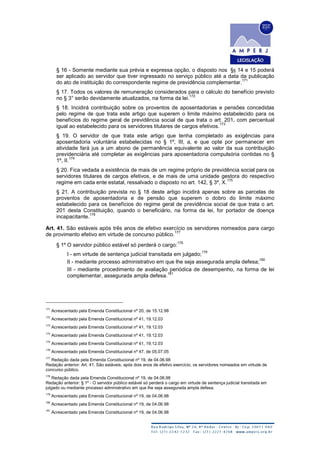 § 16 - Somente mediante sua prévia e expressa opção, o disposto nos §§ 14 e 15 poderá
ser aplicado ao servidor que tiver ingressado no serviço público até a data da publicação
do ato de instituição do correspondente regime de previdência complementar.
171
§ 17. Todos os valores de remuneração considerados para o cálculo do benefício previsto
no § 3° serão devidamente atualizados, na forma da lei.
172
§ 18. Incidirá contribuição sobre os proventos de aposentadorias e pensões concedidas
pelo regime de que trata este artigo que superem o limite máximo estabelecido para os
benefícios do regime geral de previdência social de que trata o art. 201, com percentual
igual ao estabelecido para os servidores titulares de cargos efetivos.
173
§ 19. O servidor de que trata este artigo que tenha completado as exigências para
aposentadoria voluntária estabelecidas no § 1º, III, a, e que opte por permanecer em
atividade fará jus a um abono de permanência equivalente ao valor da sua contribuição
previdenciária até completar as exigências para aposentadoria compulsória contidas no §
1º, II.
174
§ 20. Fica vedada a existência de mais de um regime próprio de previdência social para os
servidores titulares de cargos efetivos, e de mais de uma unidade gestora do respectivo
regime em cada ente estatal, ressalvado o disposto no art. 142, § 3º, X.
175
§ 21. A contribuição prevista no § 18 deste artigo incidirá apenas sobre as parcelas de
proventos de aposentadoria e de pensão que superem o dobro do limite máximo
estabelecido para os benefícios do regime geral de previdência social de que trata o art.
201 desta Constituição, quando o beneficiário, na forma da lei, for portador de doença
incapacitante.
176
Art. 41. São estáveis após três anos de efetivo exercício os servidores nomeados para cargo
de provimento efetivo em virtude de concurso público.
177
§ 1º O servidor público estável só perderá o cargo:
178
I - em virtude de sentença judicial transitada em julgado;
179
II - mediante processo administrativo em que lhe seja assegurada ampla defesa;
180
III - mediante procedimento de avaliação periódica de desempenho, na forma de lei
complementar, assegurada ampla defesa.
181
171
Acrescentado pela Emenda Constitucional nº 20, de 15.12.98
172
Acrescentado pela Emenda Constitucional nº 41, 19.12.03
173
Acrescentado pela Emenda Constitucional nº 41, 19.12.03
174
Acrescentado pela Emenda Constitucional nº 41, 19.12.03
175
Acrescentado pela Emenda Constitucional nº 41, 19.12.03
176
Acrescentado pela Emenda Constitucional nº 47, de 05.07.05
177
Redação dada pela Emenda Constitucional nº 19, de 04.06.98
Redação anterior: Art. 41. São estáveis, após dois anos de efetivo exercício, os servidores nomeados em virtude de
concurso público.
178
Redação dada pela Emenda Constitucional nº 19, de 04.06.98
Redação anterior: § 1º - O servidor público estável só perderá o cargo em virtude de sentença judicial transitada em
julgado ou mediante processo administrativo em que lhe seja assegurada ampla defesa.
179
Acrescentado pela Emenda Constitucional nº 19, de 04.06.98
180
Acrescentado pela Emenda Constitucional nº 19, de 04.06.98
181
Acrescentado pela Emenda Constitucional nº 19, de 04.06.98
 