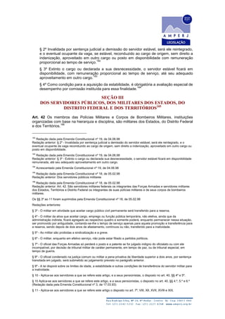 § 2º Invalidada por sentença judicial a demissão do servidor estável, será ele reintegrado,
e o eventual ocupante da vaga, se estável, reconduzido ao cargo de origem, sem direito a
indenização, aproveitado em outro cargo ou posto em disponibilidade com remuneração
proporcional ao tempo de serviço.
182
§ 3º Extinto o cargo ou declarada a sua desnecessidade, o servidor estável ficará em
disponibilidade, com remuneração proporcional ao tempo de serviço, até seu adequado
aproveitamento em outro cargo.
183
§ 4º Como condição para a aquisição da estabilidade, é obrigatória a avaliação especial de
desempenho por comissão instituída para essa finalidade.
184
SEÇÃO III
DOS SERVIDORES PÚBLICOS, DOS MILITARES DOS ESTADOS, DO
DISTRITO FEDERAL E DOS TERRITÓRIOS185
Art. 42 Os membros das Polícias Militares e Corpos de Bombeiros Militares, instituições
organizadas com base na hierarquia e disciplina, são militares dos Estados, do Distrito Federal
e dos Territórios.
186
182
Redação dada pela Emenda Constitucional nº 19, de 04.06.98
Redação anterior: § 2º - Invalidada por sentença judicial a demissão do servidor estável, será ele reintegrado, e o
eventual ocupante da vaga reconduzido ao cargo de origem, sem direito a indenização, aproveitado em outro cargo ou
posto em disponibilidade.
183
Redação dada pela Emenda Constitucional nº 19, de 04.06.98
Redação anterior: § 3º - Extinto o cargo ou declarada sua desnecessidade, o servidor estável ficará em disponibilidade
remunerada, até seu adequado aproveitamento em outro cargo.
184
Acrescentado pela Emenda Constitucional nº 19, de 04.06.98
185
Redação dada pela Emenda Constitucional nº 18, de 05.02.98
Redação anterior: Dos servidores públicos militares
186
Redação dada pela Emenda Constitucional nº 18, de 05.02.98
Redação anterior: Art. 42. São servidores militares federais os integrantes das Forças Armadas e servidores militares
dos Estados, Territórios e Distrito Federal os integrantes de suas polícias militares e de seus corpos de bombeiros
militares.
Os §§ 3º ao 11 foram suprimidos pela Emenda Constitucional nº 18, de 05.02.98
Redações anteriores:
§ 3º - O militar em atividade que aceitar cargo público civil permanente será transferido para a reserva.
§ 4º - O militar da ativa que aceitar cargo, emprego ou função pública temporária, não eletiva, ainda que da
administração indireta, ficará agregado ao respectivo quadro e somente poderá, enquanto permanecer nessa situação,
ser promovido por antiguidade, contando-se-lhe o tempo de serviço apenas para aquela promoção e transferência para
a reserva, sendo depois de dois anos de afastamento, contínuos ou não, transferido para a inatividade.
§ 5º - Ao militar são proibidas a sindicalização e a greve.
§ 6º - O militar, enquanto em efetivo serviço, não pode estar filiado a partidos políticos.
§ 7º - O oficial das Forças Armadas só perderá o posto e a patente se for julgado indigno do oficialato ou com ele
incompatível, por decisão de tribunal militar de caráter permanente, em tempo de paz, ou de tribunal especial, em
tempo de guerra.
§ 8º - O oficial condenado na justiça comum ou militar a pena privativa de liberdade superior a dois anos, por sentença
transitada em julgado, será submetido ao julgamento previsto no parágrafo anterior.
§ 9º - A lei disporá sobre os limites de idade, a estabilidade e outras condições de transferência do servidor militar para
a inatividade.
§ 10 - Aplica-se aos servidores a que se refere este artigo, e a seus pensionistas, o disposto no art. 40, §§ 4º e 5º.
§ 10 Aplica-se aos servidores a que se refere este artigo, e a seus pensionistas, o disposto no art. 40, §§ 4.º, 5.º e 6.º
(Redação dada pela Emenda Constitucional nº 3, de 17.03.93)
§ 11 - Aplica-se aos servidores a que se refere este artigo o disposto no art. 7º, VIII, XII, XVII, XVIII e XIX.
 