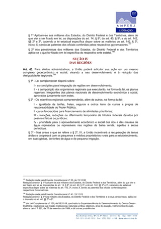 § 1º Aplicam-se aos militares dos Estados, do Distrito Federal e dos Territórios, além do
que vier a ser fixado em lei, as disposições do art. 14, § 8º; do art. 40, § 9º; e do art. 142,
§§ 2º e 3º, cabendo a lei estadual específica dispor sobre as matérias do art. 142, § 3º,
inciso X, sendo as patentes dos oficiais conferidas pelos respectivos governadores.
187
§ 2º Aos pensionistas dos militares dos Estados, do Distrito Federal e dos Territórios
aplica-se o que for fixado em lei específica do respectivo ente estatal.
188
SEÇÃO IV
DAS REGIÕES
Art. 43. Para efeitos administrativos, a União poderá articular sua ação em um mesmo
complexo geoeconômico e social, visando a seu desenvolvimento e à redução das
desigualdades regionais.
189
§ 1º - Lei complementar disporá sobre:
I - as condições para integração de regiões em desenvolvimento;
II - a composição dos organismos regionais que executarão, na forma da lei, os planos
regionais, integrantes dos planos nacionais de desenvolvimento econômico e social,
aprovados juntamente com estes.
§ 2º - Os incentivos regionais compreenderão, além de outros, na forma da lei:
I - igualdade de tarifas, fretes, seguros e outros itens de custos e preços de
responsabilidade do Poder Público;
II - juros favorecidos para financiamento de atividades prioritárias;
III - isenções, reduções ou diferimento temporário de tributos federais devidos por
pessoas físicas ou jurídicas;
IV - prioridade para o aproveitamento econômico e social dos rios e das massas de
água represadas ou represáveis nas regiões de baixa renda, sujeitas a secas
periódicas.
§ 3º - Nas áreas a que se refere o § 2º, IV, a União incentivará a recuperação de terras
áridas e cooperará com os pequenos e médios proprietários rurais para o estabelecimento,
em suas glebas, de fontes de água e de pequena irrigação.
187
Redação dada pela Emenda Constitucional nº 20, de 15.12.98
Redação anterior: § 1º Aplicam-se aos militares dos Estados, do Distrito Federal e dos Territórios, além do que vier a
ser fixado em lei, as disposições do art. 14, § 8º; do art. 40, § 3º; e do art. 142, §§ 2º e 3º, cabendo a lei estadual
específica dispor sobre as matérias do art. 142, 3º, inciso X, sendo as patentes dos oficiais conferidas pelos
respectivos Governadores.
188
Redação dada pela Emenda Constitucional nº 41, 19.12.03
Redação anterior: § 2º Aos militares dos Estados, do Distrito Federal e dos Territórios e a seus pensionistas, aplica-se
o disposto no art. 40, §§ 7º e 8º.
189
Ver Lei Complementar nº 129, de 08.01.09, que Institui a Superintendência do Desenvolvimento do Centro-Oeste -
SUDECO, estabelece sua missão institucional, natureza jurídica, objetivos, área de atuação, instrumentos de ação,
altera a Lei nº 7.827, de 27 de setembro de 1989, e dá outras providências.
 