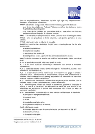 pena de responsabilidade, ressalvadas aquelas cujo sigilo seja imprescindível à
segurança da sociedade e do Estado;
2
XXXIV - são a todos assegurados, independentemente do pagamento de taxas:
a) o direito de petição aos Poderes Públicos em defesa de direitos ou contra
ilegalidade ou abuso de poder;
b) a obtenção de certidões em repartições públicas, para defesa de direitos e
esclarecimento de situações de interesse pessoal;
XXXV - a lei não excluirá da apreciação do Poder Judiciário lesão ou ameaça a direito;
XXXVI - a lei não prejudicará o direito adquirido, o ato jurídico perfeito e a coisa
julgada;
XXXVII - não haverá juízo ou tribunal de exceção;
XXXVIII - é reconhecida a instituição do júri, com a organização que lhe der a lei,
assegurados:
a) a plenitude de defesa;
b) o sigilo das votações;
c) a soberania dos veredictos;
d) a competência para o julgamento dos crimes dolosos contra a vida;
XXXIX - não há crime sem lei anterior que o defina, nem pena sem prévia cominação
legal;
XL - a lei penal não retroagirá, salvo para beneficiar o réu;
XLI - a lei punirá qualquer discriminação atentatória dos direitos e liberdades
fundamentais;
XLII - a prática do racismo constitui crime inafiançável e imprescritível, sujeito à pena
de reclusão, nos termos da lei;
XLIII - a lei considerará crimes inafiançáveis e insuscetíveis de graça ou anistia a
prática da tortura , o tráfico ilícito de entorpecentes e drogas afins, o terrorismo e os
definidos como crimes hediondos, por eles respondendo os mandantes, os executores
e os que, podendo evitá-los, se omitirem;
3
XLIV - constitui crime inafiançável e imprescritível a ação de grupos armados, civis ou
militares, contra a ordem constitucional e o Estado Democrático;
XLV - nenhuma pena passará da pessoa do condenado, podendo a obrigação de
reparar o dano e a decretação do perdimento de bens ser, nos termos da lei,
estendidas aos sucessores e contra eles executadas, até o limite do valor do
patrimônio transferido;
XLVI - a lei regulará a individualização da pena e adotará, entre outras, as seguintes:
a) privação ou restrição da liberdade;
b) perda de bens;
c) multa;
d) prestação social alternativa;
e) suspensão ou interdição de direitos;
XLVII - não haverá penas:
a) de morte, salvo em caso de guerra declarada, nos termos do art. 84, XIX;
b) de caráter perpétuo;
c) de trabalhos forçados;
2
Regulamentado pela Lei nº 12.527, de 18.11.11.
3
Regulamentado pela lei nº 13.260, de 16.03.16.
 