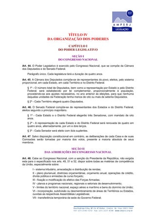 TÍTULO IV
DA ORGANIZAÇÃO DOS PODERES
CAPÍTULO I
DO PODER LEGISLATIVO
SEÇÃO I
DO CONGRESSO NACIONAL
Art. 44. O Poder Legislativo é exercido pelo Congresso Nacional, que se compõe da Câmara
dos Deputados e do Senado Federal.
Parágrafo único. Cada legislatura terá a duração de quatro anos.
Art. 45. A Câmara dos Deputados compõe-se de representantes do povo, eleitos, pelo sistema
proporcional, em cada Estado, em cada Território e no Distrito Federal.
§ 1º - O número total de Deputados, bem como a representação por Estado e pelo Distrito
Federal, será estabelecido por lei complementar, proporcionalmente à população,
procedendo-se aos ajustes necessários, no ano anterior às eleições, para que nenhuma
daquelas unidades da Federação tenha menos de oito ou mais de setenta Deputados.
§ 2º - Cada Território elegerá quatro Deputados.
Art. 46. O Senado Federal compõe-se de representantes dos Estados e do Distrito Federal,
eleitos segundo o princípio majoritário.
§ 1º - Cada Estado e o Distrito Federal elegerão três Senadores, com mandato de oito
anos.
§ 2º - A representação de cada Estado e do Distrito Federal será renovada de quatro em
quatro anos, alternadamente, por um e dois terços.
§ 3º - Cada Senador será eleito com dois suplentes.
Art. 47. Salvo disposição constitucional em contrário, as deliberações de cada Casa e de suas
Comissões serão tomadas por maioria dos votos, presente a maioria absoluta de seus
membros.
SEÇÃO II
DAS ATRIBUIÇÕES DO CONGRESSO NACIONAL
Art. 48. Cabe ao Congresso Nacional, com a sanção do Presidente da República, não exigida
esta para o especificado nos arts. 49, 51 e 52, dispor sobre todas as matérias de competência
da União, especialmente sobre:
I - sistema tributário, arrecadação e distribuição de rendas;
II - plano plurianual, diretrizes orçamentárias, orçamento anual, operações de crédito,
dívida pública e emissões de curso forçado;
III - fixação e modificação do efetivo das Forças Armadas;
IV - planos e programas nacionais, regionais e setoriais de desenvolvimento;
V - limites do território nacional, espaço aéreo e marítimo e bens do domínio da União;
VI - incorporação, subdivisão ou desmembramento de áreas de Territórios ou Estados,
ouvidas as respectivas Assembléias Legislativas;
VII - transferência temporária da sede do Governo Federal;
 