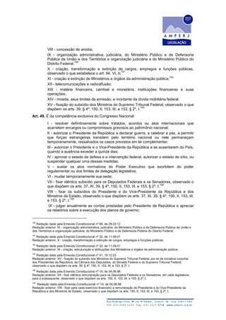 VIII - concessão de anistia;
IX - organização administrativa, judiciária, do Ministério Público e da Defensoria
Pública da União e dos Territórios e organização judiciária e do Ministério Público do
Distrito Federal;
190
X - criação, transformação e extinção de cargos, empregos e funções públicas,
observado o que estabelece o art. 84, VI, b;
191
XI - criação e extinção de Ministérios e órgãos da administração pública;
192
XII - telecomunicações e radiodifusão;
XIII - matéria financeira, cambial e monetária, instituições financeiras e suas
operações;
XIV - moeda, seus limites de emissão, e montante da dívida mobiliária federal.
XV - fixação do subsídio dos Ministros do Supremo Tribunal Federal, observado o que
dispõem os arts. 39, § 4º; 150, II; 153, III; e 153, § 2º, I.
193
Art. 49. É da competência exclusiva do Congresso Nacional:
I - resolver definitivamente sobre tratados, acordos ou atos internacionais que
acarretem encargos ou compromissos gravosos ao patrimônio nacional;
II - autorizar o Presidente da República a declarar guerra, a celebrar a paz, a permitir
que forças estrangeiras transitem pelo território nacional ou nele permaneçam
temporariamente, ressalvados os casos previstos em lei complementar;
III - autorizar o Presidente e o Vice-Presidente da República a se ausentarem do País,
quando a ausência exceder a quinze dias;
IV - aprovar o estado de defesa e a intervenção federal, autorizar o estado de sítio, ou
suspender qualquer uma dessas medidas;
V - sustar os atos normativos do Poder Executivo que exorbitem do poder
regulamentar ou dos limites de delegação legislativa;
VI - mudar temporariamente sua sede;
VII - fixar idêntico subsídio para os Deputados Federais e os Senadores, observado o
que dispõem os arts. 37, XI, 39, § 4º, 150, II, 153, III, e 153, § 2º, I;
194
VIII - fixar os subsídios do Presidente e do Vice-Presidente da República e dos
Ministros de Estado, observado o que dispõem os arts. 37, XI, 39, § 4º, 150, II, 153, III,
e 153, § 2º, I;
195
IX - julgar anualmente as contas prestadas pelo Presidente da República e apreciar
os relatórios sobre a execução dos planos de governo;
190
Redação dada pela Emenda Constitucional nº 69, de 29.03.12
Redação anterior: IX - organização administrativa, judiciária, do Ministério Público e da Defensoria Pública da União e
dos Territórios e organização judiciária, do Ministério Público e da Defensoria Pública do Distrito Federal;
191
Redação dada pela Emenda Constitucional nº 32, de 11.09.01
Redação anterior: X - criação, transformação e extinção de cargos, empregos e funções públicas;
192
Redação dada pela Emenda Constitucional nº 32, de 11.09.01
Redação anterior: XI - criação, estruturação e atribuições dos Ministérios e órgãos da administração pública;
193
Redação dada pela Emenda Constitucional nº 41, 19.12.03
Redação anterior: XV - fixação do subsídio dos Ministros do Supremo Tribunal Federal, por lei de iniciativa conjunta
dos Presidentes da República, da Câmara dos Deputados, do Senado Federal e do Supremo Tribunal Federal,
observado o que dispõem os arts. 39, § 4º, 150, II, 153, III, e 153, § 2º, I.
194
Redação dada pela Emenda Constitucional nº 19, de 04.06.98
Redação anterior: VII - fixar idêntica remuneração para os Deputados Federais e os Senadores, em cada legislatura,
para a subsequente, observado o que dispõem os arts. 150, II, 153, III, e 153, § 2º, I.
195
Redação dada pela Emenda Constitucional nº 19, de 04.06.98
Redação anterior: VIII - fixar para cada exercício financeiro a remuneração do Presidente e do Vice-Presidente da
República e dos Ministros de Estado, observado o que dispõem os arts. 150, II, 153, III, e 153, § 2º, I;
 
