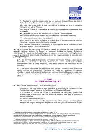 X - fiscalizar e controlar, diretamente, ou por qualquer de suas Casas, os atos do
Poder Executivo, Acrescentados os da administração indireta;
XI - zelar pela preservação de sua competência legislativa em face da atribuição
normativa dos outros Poderes;
XII - apreciar os atos de concessão e renovação de concessão de emissoras de rádio
e televisão;
XIII - escolher dois terços dos membros do Tribunal de Contas da União;
XIV - aprovar iniciativas do Poder Executivo referentes a atividades nucleares;
XV - autorizar referendo e convocar plebiscito;
XVI - autorizar, em terras indígenas, a exploração e o aproveitamento de recursos
hídricos e a pesquisa e lavra de riquezas minerais;
XVII - aprovar, previamente, a alienação ou concessão de terras públicas com área
superior a dois mil e quinhentos hectares.
Art. 50. A Câmara dos Deputados e o Senado Federal, ou qualquer de suas Comissões,
poderão convocar Ministro de Estado ou quaisquer titulares de órgãos diretamente
subordinados à Presidência da República para prestarem, pessoalmente, informações sobre
assunto previamente determinado, importando crime de responsabilidade a ausência sem
justificação adequada.
196
§ 1º - Os Ministros de Estado poderão comparecer ao Senado Federal, à Câmara dos
Deputados, ou a qualquer de suas Comissões, por sua iniciativa e mediante
entendimentos com a Mesa respectiva, para expor assunto de relevância de seu
Ministério.
§ 2º - As Mesas da Câmara dos Deputados e do Senado Federal poderão encaminhar
pedidos escritos de informações a Ministros de Estado ou a qualquer das pessoas
referidas no caput deste artigo, importando em crime de responsabilidade a recusa, ou o
não - atendimento, no prazo de trinta dias, bem como a prestação de informações
falsas.
197
SEÇÃO III
DA CÂMARA DOS DEPUTADOS
Art. 51. Compete privativamente à Câmara dos Deputados:
I - autorizar, por dois terços de seus membros, a instauração de processo contra o
Presidente e o Vice-Presidente da República e os Ministros de Estado;
II - proceder à tomada de contas do Presidente da República, quando não
apresentadas ao Congresso Nacional dentro de sessenta dias após a abertura da
sessão legislativa;
III - elaborar seu regimento interno;
IV - dispor sobre sua organização, funcionamento, polícia, criação, transformação ou
extinção dos cargos, empregos e funções de seus serviços, e a iniciativa de lei para
196
Redação dada pela Emenda Constitucional de Revisão nº 2, de 07.06.94
Redação anterior: Art. 50. A Câmara dos Deputados ou o Senado Federal, bem como qualquer de suas Comissões,
poderão convocar Ministro de Estado para prestar, pessoalmente, informações sobre assunto previamente
determinado, importando crime de responsabilidade a ausência sem justificação adequada.
197
Redação dada pela Emenda Constitucional de Revisão nº 2, de 07.06.94
Redação anterior: § 2º - As Mesas da Câmara dos Deputados e do Senado Federal poderão encaminhar pedidos
escritos de informações a Ministros de Estado, importando em crime de responsabilidade a recusa, ou o não -
atendimento, no prazo de trinta dias, bem como a prestação de informações falsas.
 