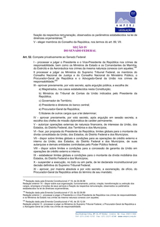fixação da respectiva remuneração, observados os parâmetros estabelecidos na lei de
diretrizes orçamentárias;
198
V - eleger membros do Conselho da República, nos termos do art. 89, VII.
SEÇÃO IV
DO SENADO FEDERAL
Art. 52. Compete privativamente ao Senado Federal:
I - processar e julgar o Presidente e o Vice-Presidente da República nos crimes de
responsabilidade, bem como os Ministros de Estado e os Comandantes da Marinha,
do Exército e da Aeronáutica nos crimes da mesma natureza conexos com aqueles;
199
II processar e julgar os Ministros do Supremo Tribunal Federal, os membros do
Conselho Nacional de Justiça e do Conselho Nacional do Ministério Público, o
Procurador-Geral da República e o Advogado-Geral da União nos crimes de
responsabilidade;
200
III - aprovar previamente, por voto secreto, após arguição pública, a escolha de:
a) Magistrados, nos casos estabelecidos nesta Constituição;
b) Ministros do Tribunal de Contas da União indicados pelo Presidente da
República;
c) Governador de Território;
d) Presidente e diretores do banco central;
e) Procurador-Geral da República;
f) titulares de outros cargos que a lei determinar;
IV - aprovar previamente, por voto secreto, após arguição em sessão secreta, a
escolha dos chefes de missão diplomática de caráter permanente;
V - autorizar operações externas de natureza financeira, de interesse da União, dos
Estados, do Distrito Federal, dos Territórios e dos Municípios;
VI - fixar, por proposta do Presidente da República, limites globais para o montante da
dívida consolidada da União, dos Estados, do Distrito Federal e dos Municípios;
VII - dispor sobre limites globais e condições para as operações de crédito externo e
interno da União, dos Estados, do Distrito Federal e dos Municípios, de suas
autarquias e demais entidades controladas pelo Poder Público federal;
VIII - dispor sobre limites e condições para a concessão de garantia da União em
operações de crédito externo e interno;
IX - estabelecer limites globais e condições para o montante da dívida mobiliária dos
Estados, do Distrito Federal e dos Municípios;
X - suspender a execução, no todo ou em parte, de lei declarada inconstitucional por
decisão definitiva do Supremo Tribunal Federal;
XI - aprovar, por maioria absoluta e por voto secreto, a exoneração, de ofício, do
Procurador-Geral da República antes do término de seu mandato;
198
Redação dada pela Emenda Constitucional nº 19, de 04.06.98
Redação anterior: IV - dispor sobre sua organização, funcionamento, polícia, criação, transformação ou extinção dos
cargos, empregos e funções de seus serviços e fixação da respectiva remuneração, observados os parâmetros
estabelecidos na lei de diretrizes orçamentárias;
199
Redação dada pela Emenda Constitucional nº 23, de 02.09.99
Redação anterior: I - processar e julgar o Presidente e o Vice-Presidente da República nos crimes de responsabilidade
e os Ministros de Estado nos crimes da mesma natureza conexos com aqueles;
200
Redação dada pela Emenda Constitucional nº 45, de 30.12.04
Redação anterior: II - processar e julgar os Ministros do Supremo Tribunal Federal, o Procurador-Geral da República e
o Advogado-Geral da União nos crimes de responsabilidade;
 