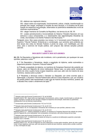 XII - elaborar seu regimento interno;
XIII - dispor sobre sua organização, funcionamento, polícia, criação, transformação ou
extinção dos cargos, empregos e funções de seus serviços, e a iniciativa de lei para
fixação da respectiva remuneração, observados os parâmetros estabelecidos na lei de
diretrizes orçamentárias;
201
XIV - eleger membros do Conselho da República, nos termos do art. 89, VII.
XV - avaliar periodicamente a funcionalidade do Sistema Tributário Nacional, em sua
estrutura e seus componentes, e o desempenho das administrações tributárias da
União, dos Estados e do Distrito Federal e dos Municípios.
202
Parágrafo único. Nos casos previstos nos incisos I e II, funcionará como Presidente o do
Supremo Tribunal Federal, limitando-se a condenação, que somente será proferida por
dois terços dos votos do Senado Federal, à perda do cargo, com inabilitação, por oito
anos, para o exercício de função pública, sem prejuízo das demais sanções judiciais
cabíveis.
SEÇÃO V
DOS DEPUTADOS E DOS SENADORES
Art. 53. Os Deputados e Senadores são invioláveis, civil e penalmente, por quaisquer de suas
opiniões, palavras e votos.
203
§ 1º Os Deputados e Senadores, desde a expedição do diploma, serão submetidos a
julgamento perante o Supremo Tribunal Federal.
204
§ 2º Desde a expedição do diploma, os membros do Congresso Nacional não poderão ser
presos, salvo em flagrante de crime inafiançável. Nesse caso, os autos serão remetidos
dentro de vinte e quatro horas à Casa respectiva, para que, pelo voto da maioria de seus
membros, resolva sobre a prisão.
205
§ 3º Recebida a denúncia contra o Senador ou Deputado, por crime ocorrido após a
diplomação, o Supremo Tribunal Federal dará ciência à Casa respectiva, que, por iniciativa
de partido político nela representado e pelo voto da maioria de seus membros, poderá, até
a decisão final, sustar o andamento da ação.
206
201
Redação dada pela Emenda Constitucional nº 19, de 04.06.98
Redação anterior: XIII - dispor sobre sua organização, funcionamento, polícia, criação, transformação ou extinção dos
cargos, empregos e funções de seus serviços e fixação da respectiva remuneração, observados os parâmetros
estabelecidos na lei de diretrizes orçamentárias;
202
Acrescentado pela Emenda Constitucional nº 42, de 19.12.03
203
Redação dada pela Emenda Constitucional nº 35, de 20.12.01
Redação anterior: Art. 53. Os Deputados e Senadores são invioláveis por suas opiniões, palavras e votos.
204
Redação dada pela Emenda Constitucional nº 35, de 20.12.01
Redação anterior: § 1º - Desde a expedição do diploma, os membros do Congresso Nacional não poderão ser presos,
salvo em flagrante de crime inafiançável, nem processados criminalmente, sem prévia licença de sua Casa.
205
Redação dada pela Emenda Constitucional nº 35, de 20.12.01
Redação anterior: § 2º - O indeferimento do pedido de licença ou a ausência de deliberação suspende a prescrição
enquanto durar o mandato.
206
Redação dada pela Emenda Constitucional nº 35, de 20.12.01
Redação anterior: § 3º - No caso de flagrante de crime inafiançável, os autos serão remetidos, dentro de vinte e quatro
horas, à Casa respectiva, para que, pelo voto secreto da maioria de seus membros, resolva sobre a prisão e autorize,
ou não, a formação de culpa.
 