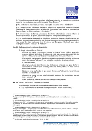§ 4º O pedido de sustação será apreciado pela Casa respectiva no prazo improrrogável de
quarenta e cinco dias do seu recebimento pela Mesa Diretora.
207
§ 5º A sustação do processo suspende a prescrição, enquanto durar o mandato.
208
§ 6º Os Deputados e Senadores não serão obrigados a testemunhar sobre informações
recebidas ou prestadas em razão do exercício do mandato, nem sobre as pessoas que
lhes confiaram ou deles receberam informações.
209
§ 7º A incorporação às Forças Armadas de Deputados e Senadores, embora militares e
ainda que em tempo de guerra, dependerá de prévia licença da Casa respectiva.
210
§ 8º As imunidades de Deputados ou Senadores subsistirão durante o estado de sítio, só
podendo ser suspensas mediante o voto de dois terços dos membros da Casa respectiva,
nos casos de atos praticados fora do recinto do Congresso Nacional, que sejam
incompatíveis com a execução da medida.
211
Art. 54. Os Deputados e Senadores não poderão:
I - desde a expedição do diploma:
a) firmar ou manter contrato com pessoa jurídica de direito público, autarquia,
empresa pública, sociedade de economia mista ou empresa concessionária de
serviço público, salvo quando o contrato obedecer a cláusulas uniformes;
b) aceitar ou exercer cargo, função ou emprego remunerado, inclusive os de que
sejam demissíveis "ad nutum", nas entidades constantes da alínea anterior;
II - desde a posse:
a) ser proprietários, controladores ou diretores de empresa que goze de favor
decorrente de contrato com pessoa jurídica de direito público, ou nela exercer
função remunerada;
b) ocupar cargo ou função de que sejam demissíveis "ad nutum", nas entidades
referidas no inciso I, "a";
c) patrocinar causa em que seja interessada qualquer das entidades a que se
refere o inciso I, "a";
d) ser titulares de mais de um cargo ou mandato público eletivo.
Art. 55. Perderá o mandato o Deputado ou Senador:
I - que infringir qualquer das proibições estabelecidas no artigo anterior;
II - cujo procedimento for declarado incompatível com o decoro parlamentar;
207
Redação dada pela Emenda Constitucional nº 35, de 20.12.01
Redação anterior: § 4º - Os Deputados e Senadores serão submetidos a julgamento perante o Supremo Tribunal
Federal.
208
Redação dada pela Emenda Constitucional nº 35, de 20.12.01
Redação anterior: § 5º - Os Deputados e Senadores não serão obrigados a testemunhar sobre informações recebidas
ou prestadas em razão do exercício do mandato, nem sobre as pessoas que lhes confiaram ou deles receberam
informações.
209
Redação dada pela Emenda Constitucional nº 35, de 20.12.01
Redação anterior: § 6º - A incorporação às Forças Armadas de Deputados e Senadores, embora militares e ainda que
em tempo de guerra, dependerá de prévia licença da Casa respectiva.
210
Redação dada pela Emenda Constitucional nº 35, de 20.12.01
Redação anterior: § 7º - As imunidades de Deputados ou Senadores subsistirão durante o estado de sítio, só podendo
ser suspensas mediante o voto de dois terços dos membros da Casa respectiva, nos casos de atos, praticados fora do
recinto do Congresso, que sejam incompatíveis com a execução da medida.
211
Acrescentado pela Emenda Constitucional nº 35, de 20.12.01
 
