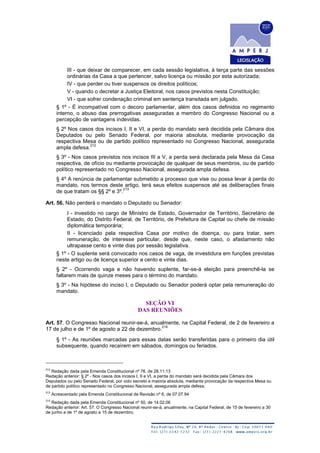 III - que deixar de comparecer, em cada sessão legislativa, à terça parte das sessões
ordinárias da Casa a que pertencer, salvo licença ou missão por esta autorizada;
IV - que perder ou tiver suspensos os direitos políticos;
V - quando o decretar a Justiça Eleitoral, nos casos previstos nesta Constituição;
VI - que sofrer condenação criminal em sentença transitada em julgado.
§ 1º - É incompatível com o decoro parlamentar, além dos casos definidos no regimento
interno, o abuso das prerrogativas asseguradas a membro do Congresso Nacional ou a
percepção de vantagens indevidas.
§ 2º Nos casos dos incisos I, II e VI, a perda do mandato será decidida pela Câmara dos
Deputados ou pelo Senado Federal, por maioria absoluta, mediante provocação da
respectiva Mesa ou de partido político representado no Congresso Nacional, assegurada
ampla defesa.
212
§ 3º - Nos casos previstos nos incisos III a V, a perda será declarada pela Mesa da Casa
respectiva, de ofício ou mediante provocação de qualquer de seus membros, ou de partido
político representado no Congresso Nacional, assegurada ampla defesa.
§ 4º A renúncia de parlamentar submetido a processo que vise ou possa levar à perda do
mandato, nos termos deste artigo, terá seus efeitos suspensos até as deliberações finais
de que tratam os §§ 2º e 3º.
213
Art. 56. Não perderá o mandato o Deputado ou Senador:
I - investido no cargo de Ministro de Estado, Governador de Território, Secretário de
Estado, do Distrito Federal, de Território, de Prefeitura de Capital ou chefe de missão
diplomática temporária;
II - licenciado pela respectiva Casa por motivo de doença, ou para tratar, sem
remuneração, de interesse particular, desde que, neste caso, o afastamento não
ultrapasse cento e vinte dias por sessão legislativa.
§ 1º - O suplente será convocado nos casos de vaga, de investidura em funções previstas
neste artigo ou de licença superior a cento e vinte dias.
§ 2º - Ocorrendo vaga e não havendo suplente, far-se-á eleição para preenchê-la se
faltarem mais de quinze meses para o término do mandato.
§ 3º - Na hipótese do inciso I, o Deputado ou Senador poderá optar pela remuneração do
mandato.
SEÇÃO VI
DAS REUNIÕES
Art. 57. O Congresso Nacional reunir-se-á, anualmente, na Capital Federal, de 2 de fevereiro a
17 de julho e de 1º de agosto a 22 de dezembro.
214
§ 1º - As reuniões marcadas para essas datas serão transferidas para o primeiro dia útil
subsequente, quando recaírem em sábados, domingos ou feriados.
212
Redação dada pela Emenda Constitucional nº 76, de 28.11.13
Redação anterior: § 2º - Nos casos dos incisos I, II e VI, a perda do mandato será decidida pela Câmara dos
Deputados ou pelo Senado Federal, por voto secreto e maioria absoluta, mediante provocação da respectiva Mesa ou
de partido político representado no Congresso Nacional, assegurada ampla defesa.
213
Acrescentado pela Emenda Constitucional de Revisão nº 6, de 07.07.94
214
Redação dada pela Emenda Constitucional nº 50, de 14.02.06
Redação anterior: Art. 57. O Congresso Nacional reunir-se-á, anualmente, na Capital Federal, de 15 de fevereiro a 30
de junho e de 1º de agosto a 15 de dezembro.
 