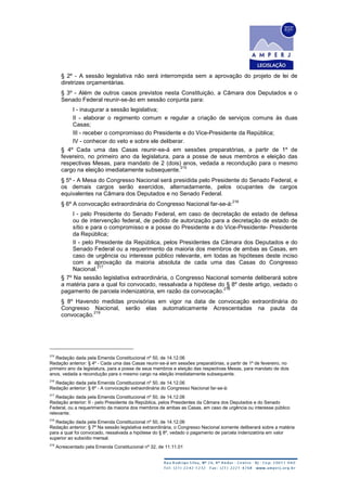 § 2º - A sessão legislativa não será interrompida sem a aprovação do projeto de lei de
diretrizes orçamentárias.
§ 3º - Além de outros casos previstos nesta Constituição, a Câmara dos Deputados e o
Senado Federal reunir-se-ão em sessão conjunta para:
I - inaugurar a sessão legislativa;
II - elaborar o regimento comum e regular a criação de serviços comuns às duas
Casas;
III - receber o compromisso do Presidente e do Vice-Presidente da República;
IV - conhecer do veto e sobre ele deliberar.
§ 4º Cada uma das Casas reunir-se-á em sessões preparatórias, a partir de 1º de
fevereiro, no primeiro ano da legislatura, para a posse de seus membros e eleição das
respectivas Mesas, para mandato de 2 (dois) anos, vedada a recondução para o mesmo
cargo na eleição imediatamente subsequente.
215
§ 5º - A Mesa do Congresso Nacional será presidida pelo Presidente do Senado Federal, e
os demais cargos serão exercidos, alternadamente, pelos ocupantes de cargos
equivalentes na Câmara dos Deputados e no Senado Federal.
§ 6º A convocação extraordinária do Congresso Nacional far-se-á:
216
I - pelo Presidente do Senado Federal, em caso de decretação de estado de defesa
ou de intervenção federal, de pedido de autorização para a decretação de estado de
sítio e para o compromisso e a posse do Presidente e do Vice-Presidente- Presidente
da República;
II - pelo Presidente da República, pelos Presidentes da Câmara dos Deputados e do
Senado Federal ou a requerimento da maioria dos membros de ambas as Casas, em
caso de urgência ou interesse público relevante, em todas as hipóteses deste inciso
com a aprovação da maioria absoluta de cada uma das Casas do Congresso
Nacional.
217
§ 7º Na sessão legislativa extraordinária, o Congresso Nacional somente deliberará sobre
a matéria para a qual foi convocado, ressalvada a hipótese do § 8º deste artigo, vedado o
pagamento de parcela indenizatória, em razão da convocação.
218
§ 8º Havendo medidas provisórias em vigor na data de convocação extraordinária do
Congresso Nacional, serão elas automaticamente Acrescentadas na pauta da
convocação.
219
215
Redação dada pela Emenda Constitucional nº 50, de 14.12.06
Redação anterior: § 4º - Cada uma das Casas reunir-se-á em sessões preparatórias, a partir de 1º de fevereiro, no
primeiro ano da legislatura, para a posse de seus membros e eleição das respectivas Mesas, para mandato de dois
anos, vedada a recondução para o mesmo cargo na eleição imediatamente subsequente.
216
Redação dada pela Emenda Constitucional nº 50, de 14.12.06
Redação anterior: § 6º - A convocação extraordinária do Congresso Nacional far-se-á:
217
Redação dada pela Emenda Constitucional nº 50, de 14.12.06
Redação anterior: II - pelo Presidente da República, pelos Presidentes da Câmara dos Deputados e do Senado
Federal, ou a requerimento da maioria dos membros de ambas as Casas, em caso de urgência ou interesse público
relevante.
218
Redação dada pela Emenda Constitucional nº 50, de 14.12.06
Redação anterior: § 7º Na sessão legislativa extraordinária, o Congresso Nacional somente deliberará sobre a matéria
para a qual foi convocado, ressalvada a hipótese do § 8º, vedado o pagamento de parcela indenizatória em valor
superior ao subsídio mensal.
219
Acrescentado pela Emenda Constitucional nº 32, de 11.11.01
 