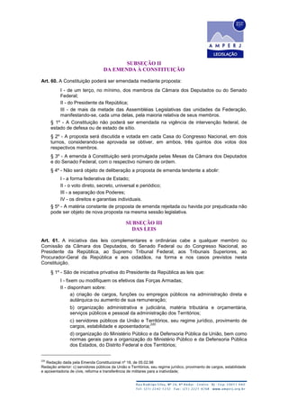 SUBSEÇÃO II
DA EMENDA À CONSTITUIÇÃO
Art. 60. A Constituição poderá ser emendada mediante proposta:
I - de um terço, no mínimo, dos membros da Câmara dos Deputados ou do Senado
Federal;
II - do Presidente da República;
III - de mais da metade das Assembléias Legislativas das unidades da Federação,
manifestando-se, cada uma delas, pela maioria relativa de seus membros.
§ 1º - A Constituição não poderá ser emendada na vigência de intervenção federal, de
estado de defesa ou de estado de sítio.
§ 2º - A proposta será discutida e votada em cada Casa do Congresso Nacional, em dois
turnos, considerando-se aprovada se obtiver, em ambos, três quintos dos votos dos
respectivos membros.
§ 3º - A emenda à Constituição será promulgada pelas Mesas da Câmara dos Deputados
e do Senado Federal, com o respectivo número de ordem.
§ 4º - Não será objeto de deliberação a proposta de emenda tendente a abolir:
I - a forma federativa de Estado;
II - o voto direto, secreto, universal e periódico;
III - a separação dos Poderes;
IV - os direitos e garantias individuais.
§ 5º - A matéria constante de proposta de emenda rejeitada ou havida por prejudicada não
pode ser objeto de nova proposta na mesma sessão legislativa.
SUBSEÇÃO III
DAS LEIS
Art. 61. A iniciativa das leis complementares e ordinárias cabe a qualquer membro ou
Comissão da Câmara dos Deputados, do Senado Federal ou do Congresso Nacional, ao
Presidente da República, ao Supremo Tribunal Federal, aos Tribunais Superiores, ao
Procurador-Geral da República e aos cidadãos, na forma e nos casos previstos nesta
Constituição.
§ 1º - São de iniciativa privativa do Presidente da República as leis que:
I - fixem ou modifiquem os efetivos das Forças Armadas;
II - disponham sobre:
a) criação de cargos, funções ou empregos públicos na administração direta e
autárquica ou aumento de sua remuneração;
b) organização administrativa e judiciária, matéria tributária e orçamentária,
serviços públicos e pessoal da administração dos Territórios;
c) servidores públicos da União e Territórios, seu regime jurídico, provimento de
cargos, estabilidade e aposentadoria;
220
d) organização do Ministério Público e da Defensoria Pública da União, bem como
normas gerais para a organização do Ministério Público e da Defensoria Pública
dos Estados, do Distrito Federal e dos Territórios;
220
Redação dada pela Emenda Constitucional nº 18, de 05.02.98
Redação anterior: c) servidores públicos da União e Territórios, seu regime jurídico, provimento de cargos, estabilidade
e aposentadoria de civis, reforma e transferência de militares para a inatividade;
 