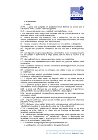 d) de banimento;
e) cruéis;
XLVIII - a pena será cumprida em estabelecimentos distintos, de acordo com a
natureza do delito, a idade e o sexo do apenado;
XLIX - é assegurado aos presos o respeito à integridade física e moral;
L - às presidiárias serão asseguradas condições para que possam permanecer com
seus filhos durante o período de amamentação;
LI - nenhum brasileiro será extraditado, salvo o naturalizado, em caso de crime
comum, praticado antes da naturalização, ou de comprovado envolvimento em tráfico
ilícito de entorpecentes e drogas afins, na forma da lei;
LII - não será concedida extradição de estrangeiro por crime político ou de opinião;
LIII - ninguém será processado nem sentenciado senão pela autoridade competente;
LIV - ninguém será privado da liberdade ou de seus bens sem o devido processo
legal;
LV - aos litigantes, em processo judicial ou administrativo, e aos acusados em geral
são assegurados o contraditório e ampla defesa, com os meios e recursos a ela
inerentes;
LVI - são inadmissíveis, no processo, as provas obtidas por meios ilícitos;
LVII - ninguém será considerado culpado até o trânsito em julgado de sentença penal
condenatória;
LVIII - o civilmente identificado não será submetido a identificação criminal, salvo nas
hipóteses previstas em lei;
LIX - será admitida ação privada nos crimes de ação pública, se esta não for intentada
no prazo legal;
LX - a lei só poderá restringir a publicidade dos atos processuais quando a defesa da
intimidade ou o interesse social o exigirem;
LXI - ninguém será preso senão em flagrante delito ou por ordem escrita e
fundamentada de autoridade judiciária competente, salvo nos casos de transgressão
militar ou crime propriamente militar, definidos em lei;
LXII - a prisão de qualquer pessoa e o local onde se encontre serão comunicados
imediatamente ao juiz competente e à família do preso ou à pessoa por ele indicada;
LXIII - o preso será informado de seus direitos, entre os quais o de permanecer
calado, sendo-lhe assegurada a assistência da família e de advogado;
LXIV - o preso tem direito à identificação dos responsáveis por sua prisão ou por seu
interrogatório policial;
LXV - a prisão ilegal será imediatamente relaxada pela autoridade judiciária;
LXVI - ninguém será levado à prisão ou nela mantido, quando a lei admitir a liberdade
provisória, com ou sem fiança;
LXVII - não haverá prisão civil por dívida, salvo a do responsável pelo inadimplemento
voluntário e inescusável de obrigação alimentícia e a do depositário infiel;
LXVIII - conceder-se-á "habeas-corpus" sempre que alguém sofrer ou se achar
ameaçado de sofrer violência ou coação em sua liberdade de locomoção, por
ilegalidade ou abuso de poder;
LXIX - conceder-se-á mandado de segurança para proteger direito líquido e certo, não
amparado por "habeas-corpus" ou "habeas-data", quando o responsável pela
ilegalidade ou abuso de poder for autoridade pública ou agente de pessoa jurídica no
exercício de atribuições do Poder Público;
LXX - o mandado de segurança coletivo pode ser impetrado por:
a) partido político com representação no Congresso Nacional;
 