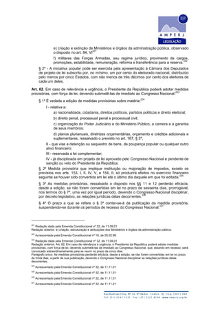 e) criação e extinção de Ministérios e órgãos da administração pública, observado
o disposto no art. 84, VI
221
f) militares das Forças Armadas, seu regime jurídico, provimento de cargos,
promoções, estabilidade, remuneração, reforma e transferência para a reserva.
222
§ 2º - A iniciativa popular pode ser exercida pela apresentação à Câmara dos Deputados
de projeto de lei subscrito por, no mínimo, um por cento do eleitorado nacional, distribuído
pelo menos por cinco Estados, com não menos de três décimos por cento dos eleitores de
cada um deles.
Art. 62. Em caso de relevância e urgência, o Presidente da República poderá adotar medidas
provisórias, com força de lei, devendo submetê-las de imediato ao Congresso Nacional.
223
§ 1º É vedada a edição de medidas provisórias sobre matéria:
224
I - relativa a:
a) nacionalidade, cidadania, direitos políticos, partidos políticos e direito eleitoral;
b) direito penal, processual penal e processual civil;
c) organização do Poder Judiciário e do Ministério Público, a carreira e a garantia
de seus membros;
d) planos plurianuais, diretrizes orçamentárias, orçamento e créditos adicionais e
suplementares, ressalvado o previsto no art. 167, § 3º;
II - que vise a detenção ou sequestro de bens, de poupança popular ou qualquer outro
ativo financeiro;
III - reservada a lei complementar;
IV - já disciplinada em projeto de lei aprovado pelo Congresso Nacional e pendente de
sanção ou veto do Presidente da República.
§ 2º Medida provisória que implique instituição ou majoração de impostos, exceto os
previstos nos arts. 153, I, II, IV, V, e 154, II, só produzirá efeitos no exercício financeiro
seguinte se houver sido convertida em lei até o último dia daquele em que foi editada.
225
§ 3º As medidas provisórias, ressalvado o disposto nos §§ 11 e 12 perderão eficácia,
desde a edição, se não forem convertidas em lei no prazo de sessenta dias, prorrogável,
nos termos do § 7º, uma vez por igual período, devendo o Congresso Nacional disciplinar,
por decreto legislativo, as relações jurídicas delas decorrentes.
226
§ 4º O prazo a que se refere o § 3º contar-se-á da publicação da medida provisória,
suspendendo-se durante os períodos de recesso do Congresso Nacional.
227
221
Redação dada pela Emenda Constitucional nº 32, de 11.09.01
Redação anterior: e) criação, estruturação e atribuições dos Ministérios e órgãos da administração pública.
222
Acrescentada pela Emenda Constitucional nº 18, de 05.02.98
223
Redação dada pela Emenda Constitucional nº 32, de 11.09.01
Redação anterior: Art. 62. Em caso de relevância e urgência, o Presidente da República poderá adotar medidas
provisórias, com força de lei, devendo submetê-las de imediato ao Congresso Nacional, que, estando em recesso, será
convocado extraordinariamente para se reunir no prazo de cinco dias.
Parágrafo único. As medidas provisórias perderão eficácia, desde a edição, se não forem convertidas em lei no prazo
de trinta dias, a partir de sua publicação, devendo o Congresso Nacional disciplinar as relações jurídicas delas
decorrentes.
224
Acrescentado pela Emenda Constitucional nº 32, de 11.11.01
225
Acrescentado pela Emenda Constitucional nº 32, de 11.11.01
226
Acrescentado pela Emenda Constitucional nº 32, de 11.11.01
227
Acrescentado pela Emenda Constitucional nº 32, de 11.11.01
 