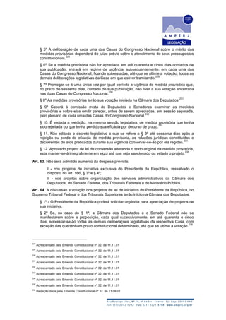 § 5º A deliberação de cada uma das Casas do Congresso Nacional sobre o mérito das
medidas provisórias dependerá de juízo prévio sobre o atendimento de seus pressupostos
constitucionais.
228
§ 6º Se a medida provisória não for apreciada em até quarenta e cinco dias contados de
sua publicação, entrará em regime de urgência, subsequentemente, em cada uma das
Casas do Congresso Nacional, ficando sobrestadas, até que se ultime a votação, todas as
demais deliberações legislativas da Casa em que estiver tramitando.
229
§ 7º Prorrogar-se-á uma única vez por igual período a vigência de medida provisória que,
no prazo de sessenta dias, contado de sua publicação, não tiver a sua votação encerrada
nas duas Casas do Congresso Nacional.
230
§ 8º As medidas provisórias terão sua votação iniciada na Câmara dos Deputados.
231
§ 9º Caberá à comissão mista de Deputados e Senadores examinar as medidas
provisórias e sobre elas emitir parecer, antes de serem apreciadas, em sessão separada,
pelo plenário de cada uma das Casas do Congresso Nacional.
232
§ 10. É vedada a reedição, na mesma sessão legislativa, de medida provisória que tenha
sido rejeitada ou que tenha perdido sua eficácia por decurso de prazo.
233
§ 11. Não editado o decreto legislativo a que se refere o § 3º até sessenta dias após a
rejeição ou perda de eficácia de medida provisória, as relações jurídicas constituídas e
decorrentes de atos praticados durante sua vigência conservar-se-ão por ela regidas.
234
§ 12. Aprovado projeto de lei de conversão alterando o texto original da medida provisória,
esta manter-se-á integralmente em vigor até que seja sancionado ou vetado o projeto.
235
Art. 63. Não será admitido aumento da despesa prevista:
I - nos projetos de iniciativa exclusiva do Presidente da República, ressalvado o
disposto no art. 166, § 3º e § 4º;
II - nos projetos sobre organização dos serviços administrativos da Câmara dos
Deputados, do Senado Federal, dos Tribunais Federais e do Ministério Público.
Art. 64. A discussão e votação dos projetos de lei de iniciativa do Presidente da República, do
Supremo Tribunal Federal e dos Tribunais Superiores terão início na Câmara dos Deputados.
§ 1º - O Presidente da República poderá solicitar urgência para apreciação de projetos de
sua iniciativa.
§ 2º Se, no caso do § 1º, a Câmara dos Deputados e o Senado Federal não se
manifestarem sobre a proposição, cada qual sucessivamente, em até quarenta e cinco
dias, sobrestar-se-ão todas as demais deliberações legislativas da respectiva Casa, com
exceção das que tenham prazo constitucional determinado, até que se ultime a votação.
236
228
Acrescentado pela Emenda Constitucional nº 32, de 11.11.01
229
Acrescentado pela Emenda Constitucional nº 32, de 11.11.01
230
Acrescentado pela Emenda Constitucional nº 32, de 11.11.01
231
Acrescentado pela Emenda Constitucional nº 32, de 11.11.01
232
Acrescentado pela Emenda Constitucional nº 32, de 11.11.01
233
Acrescentado pela Emenda Constitucional nº 32, de 11.11.01
234
Acrescentado pela Emenda Constitucional nº 32, de 11.11.01
235
Acrescentado pela Emenda Constitucional nº 32, de 11.11.01
236
Redação dada pela Emenda Constitucional nº 32, de 11.09.01
 