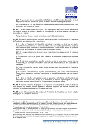 § 3º - A apreciação das emendas do Senado Federal pela Câmara dos Deputados far-se-á
no prazo de dez dias, observado quanto ao mais o disposto no parágrafo anterior.
§ 4º - Os prazos do § 2º não correm nos períodos de recesso do Congresso Nacional, nem
se aplicam aos projetos de código.
Art. 65. O projeto de lei aprovado por uma Casa será revisto pela outra, em um só turno de
discussão e votação, e enviado à sanção ou promulgação, se a Casa revisora o aprovar, ou
arquivado, se o rejeitar.
Parágrafo único. Sendo o projeto emendado, voltará à Casa iniciadora.
Art. 66. A Casa na qual tenha sido concluída a votação enviará o projeto de lei ao Presidente
da República, que, aquiescendo, o sancionará.
§ 1º - Se o Presidente da República considerar o projeto, no todo ou em parte,
inconstitucional ou contrário ao interesse público, vetá-lo-á total ou parcialmente, no prazo
de quinze dias úteis, contados da data do recebimento, e comunicará, dentro de quarenta
e oito horas, ao Presidente do Senado Federal os motivos do veto.
§ 2º - O veto parcial somente abrangerá texto integral de artigo, de parágrafo, de inciso ou
de alínea.
§ 3º - Decorrido o prazo de quinze dias, o silêncio do Presidente da República importará
sanção.
§ 4º O veto será apreciado em sessão conjunta, dentro de trinta dias a contar de seu
recebimento, só podendo ser rejeitado pelo voto da maioria absoluta dos Deputados e
Senadores.
237
§ 5º - Se o veto não for mantido, será o projeto enviado, para promulgação, ao Presidente
da República.
§ 6º Esgotado sem deliberação o prazo estabelecido no § 4º, o veto será colocado na
ordem do dia da sessão imediata, sobrestadas as demais proposições, até sua votação
final.
238
§ 7º - Se a lei não for promulgada dentro de quarenta e oito horas pelo Presidente da
República, nos casos dos § 3º e § 5º, o Presidente do Senado a promulgará, e, se este
não o fizer em igual prazo, caberá ao Vice-Presidente do Senado fazê-lo.
Art. 67. A matéria constante de projeto de lei rejeitado somente poderá constituir objeto de
novo projeto, na mesma sessão legislativa, mediante proposta da maioria absoluta dos
membros de qualquer das Casas do Congresso Nacional.
Art. 68. As leis delegadas serão elaboradas pelo Presidente da República, que deverá solicitar
a delegação ao Congresso Nacional.
Redação anterior: § 2º - Se, no caso do parágrafo anterior, a Câmara dos Deputados e o Senado Federal não se
manifestarem, cada qual, sucessivamente, em até quarenta e cinco dias, sobre a proposição, será esta Acrescentada
na ordem do dia, sobrestando-se a deliberação quanto aos demais assuntos, para que se ultime a votação.
237
Redação dada pela Emenda Constitucional nº 76, de 28.11.13
Redação anterior: § 4º - O veto será apreciado em sessão conjunta, dentro de trinta dias a contar de seu recebimento,
só podendo ser rejeitado pelo voto da maioria absoluta dos Deputados e Senadores, em escrutínio secreto.
238
Redação dada pela Emenda Constitucional nº 32, de 11.09.01
Redação anterior: § 6º - Esgotado sem deliberação o prazo estabelecido no § 4º, o veto será colocado na ordem do dia
da sessão imediata, sobrestadas as demais proposições, até sua votação final, ressalvadas as matérias de que trata o
art. 62, parágrafo único.
 