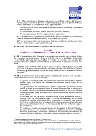 § 1º - Não serão objeto de delegação os atos de competência exclusiva do Congresso
Nacional, os de competência privativa da Câmara dos Deputados ou do Senado Federal, a
matéria reservada à lei complementar, nem a legislação sobre:
I - organização do Poder Judiciário e do Ministério Público, a carreira e a garantia de
seus membros;
II - nacionalidade, cidadania, direitos individuais, políticos e eleitorais;
III - planos plurianuais, diretrizes orçamentárias e orçamentos.
§ 2º - A delegação ao Presidente da República terá a forma de resolução do Congresso
Nacional, que especificará seu conteúdo e os termos de seu exercício.
§ 3º - Se a resolução determinar a apreciação do projeto pelo Congresso Nacional, este a
fará em votação única, vedada qualquer emenda.
Art. 69. As leis complementares serão aprovadas por maioria absoluta.
SEÇÃO IX
DA FISCALIZAÇÃO CONTÁBIL, FINANCEIRA E ORÇAMENTÁRIA
Art. 70. A fiscalização contábil, financeira, orçamentária, operacional e patrimonial da União e
das entidades da administração direta e indireta, quanto à legalidade, legitimidade,
economicidade, aplicação das subvenções e renúncia de receitas, será exercida pelo
Congresso Nacional, mediante controle externo, e pelo sistema de controle interno de cada
Poder.
Parágrafo único. Prestará contas qualquer pessoa física ou jurídica, pública ou privada,
que utilize, arrecade, guarde, gerencie ou administre dinheiros, bens e valores públicos ou
pelos quais a União responda, ou que, em nome desta, assuma obrigações de natureza
pecuniária.
239
Art. 71. O controle externo, a cargo do Congresso Nacional, será exercido com o auxílio do
Tribunal de Contas da União, ao qual compete:
I - apreciar as contas prestadas anualmente pelo Presidente da República, mediante
parecer prévio que deverá ser elaborado em sessenta dias a contar de seu
recebimento;
II - julgar as contas dos administradores e demais responsáveis por dinheiros, bens e
valores públicos da administração direta e indireta, Acrescentadas as fundações e
sociedades instituídas e mantidas pelo Poder Público federal, e as contas daqueles
que derem causa a perda, extravio ou outra irregularidade de que resulte prejuízo ao
erário público;
III - apreciar, para fins de registro, a legalidade dos atos de admissão de pessoal, a
qualquer título, na administração direta e indireta, Acrescentadas as fundações
instituídas e mantidas pelo Poder Público, excetuadas as nomeações para cargo de
provimento em comissão, bem como a das concessões de aposentadorias, reformas e
pensões, ressalvadas as melhorias posteriores que não alterem o fundamento legal do
ato concessório;
IV - realizar, por iniciativa própria, da Câmara dos Deputados, do Senado Federal, de
Comissão técnica ou de inquérito, inspeções e auditorias de natureza contábil,
financeira, orçamentária, operacional e patrimonial, nas unidades administrativas dos
Poderes Legislativo, Executivo e Judiciário, e demais entidades referidas no inciso II;
239
Redação dada pela Emenda Constitucional nº 19, de 04.06.98
Redação anterior: Parágrafo único. Prestará contas qualquer pessoa física ou entidade pública que utilize, arrecade,
guarde, gerencie ou administre dinheiros, bens e valores públicos ou pelos quais a União responda, ou que, em nome
desta, assuma obrigações de natureza pecuniária.
 