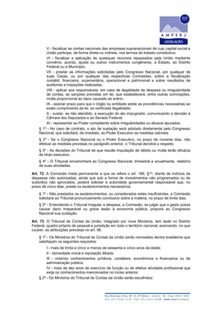 V - fiscalizar as contas nacionais das empresas supranacionais de cujo capital social a
União participe, de forma direta ou indireta, nos termos do tratado constitutivo;
VI - fiscalizar a aplicação de quaisquer recursos repassados pela União mediante
convênio, acordo, ajuste ou outros instrumentos congêneres, a Estado, ao Distrito
Federal ou a Município;
VII - prestar as informações solicitadas pelo Congresso Nacional, por qualquer de
suas Casas, ou por qualquer das respectivas Comissões, sobre a fiscalização
contábil, financeira, orçamentária, operacional e patrimonial e sobre resultados de
auditorias e inspeções realizadas;
VIII - aplicar aos responsáveis, em caso de ilegalidade de despesa ou irregularidade
de contas, as sanções previstas em lei, que estabelecerá, entre outras cominações,
multa proporcional ao dano causado ao erário;
IX - assinar prazo para que o órgão ou entidade adote as providências necessárias ao
exato cumprimento da lei, se verificada ilegalidade;
X - sustar, se não atendido, a execução do ato impugnado, comunicando a decisão à
Câmara dos Deputados e ao Senado Federal;
XI - representar ao Poder competente sobre irregularidades ou abusos apurados.
§ 1º - No caso de contrato, o ato de sustação será adotado diretamente pelo Congresso
Nacional, que solicitará, de imediato, ao Poder Executivo as medidas cabíveis.
§ 2º - Se o Congresso Nacional ou o Poder Executivo, no prazo de noventa dias, não
efetivar as medidas previstas no parágrafo anterior, o Tribunal decidirá a respeito.
§ 3º - As decisões do Tribunal de que resulte imputação de débito ou multa terão eficácia
de título executivo.
§ 4º - O Tribunal encaminhará ao Congresso Nacional, trimestral e anualmente, relatório
de suas atividades.
Art. 72. A Comissão mista permanente a que se refere o art. 166, §1º, diante de indícios de
despesas não autorizadas, ainda que sob a forma de investimentos não programados ou de
subsídios não aprovados, poderá solicitar à autoridade governamental responsável que, no
prazo de cinco dias, preste os esclarecimentos necessários.
§ 1º - Não prestados os esclarecimentos, ou considerados estes insuficientes, a Comissão
solicitará ao Tribunal pronunciamento conclusivo sobre a matéria, no prazo de trinta dias.
§ 2º - Entendendo o Tribunal irregular a despesa, a Comissão, se julgar que o gasto possa
causar dano irreparável ou grave lesão à economia pública, proporá ao Congresso
Nacional sua sustação.
Art. 73. O Tribunal de Contas da União, integrado por nove Ministros, tem sede no Distrito
Federal, quadro próprio de pessoal e jurisdição em todo o território nacional, exercendo, no que
couber, as atribuições previstas no art. 96.
§ 1º - Os Ministros do Tribunal de Contas da União serão nomeados dentre brasileiros que
satisfaçam os seguintes requisitos:
I - mais de trinta e cinco e menos de sessenta e cinco anos de idade;
II - idoneidade moral e reputação ilibada;
III - notórios conhecimentos jurídicos, contábeis, econômicos e financeiros ou de
administração pública;
IV - mais de dez anos de exercício de função ou de efetiva atividade profissional que
exija os conhecimentos mencionados no inciso anterior.
§ 2º - Os Ministros do Tribunal de Contas da União serão escolhidos:
 