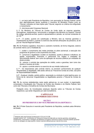 I - um terço pelo Presidente da República, com aprovação do Senado Federal, sendo
dois alternadamente dentre auditores e membros do Ministério Público junto ao
Tribunal, indicados em lista tríplice pelo Tribunal, segundo os critérios de antiguidade
e merecimento;
II - dois terços pelo Congresso Nacional.
§ 3° Os Ministros do Tribunal de Contas da União terão as mesmas garantias,
prerrogativas, impedimentos, vencimentos e vantagens dos Ministros do Superior Tribunal
de Justiça, aplicando-se-lhes, quanto à aposentadoria e pensão, as normas constantes do
art. 40.
240
§ 4º - O auditor, quando em substituição a Ministro, terá as mesmas garantias e
impedimentos do titular e, quando no exercício das demais atribuições da judicatura, as de
juiz de Tribunal Regional Federal.
Art. 74. Os Poderes Legislativo, Executivo e Judiciário manterão, de forma integrada, sistema
de controle interno com a finalidade de:
I - avaliar o cumprimento das metas previstas no plano plurianual, a execução dos
programas de governo e dos orçamentos da União;
II - comprovar a legalidade e avaliar os resultados, quanto à eficácia e eficiência, da
gestão orçamentária, financeira e patrimonial nos órgãos e entidades da
administração federal, bem como da aplicação de recursos públicos por entidades de
direito privado;
III - exercer o controle das operações de crédito, avais e garantias, bem como dos
direitos e haveres da União;
IV - apoiar o controle externo no exercício de sua missão institucional.
§ 1º - Os responsáveis pelo controle interno, ao tomarem conhecimento de qualquer
irregularidade ou ilegalidade, dela darão ciência ao Tribunal de Contas da União, sob pena
de responsabilidade solidária.
§ 2º - Qualquer cidadão, partido político, associação ou sindicato é parte legítima para, na
forma da lei, denunciar irregularidades ou ilegalidades perante o Tribunal de Contas da
União.
Art. 75. As normas estabelecidas nesta seção aplicam-se, no que couber, à organização,
composição e fiscalização dos Tribunais de Contas dos Estados e do Distrito Federal, bem
como dos Tribunais e Conselhos de Contas dos Municípios.
Parágrafo único. As Constituições estaduais disporão sobre os Tribunais de Contas
respectivos, que serão integrados por sete Conselheiros.
CAPÍTULO II
DO PODER EXECUTIVO
SEÇÃO I
DO PRESIDENTE E DO VICE-PRESIDENTE DA REPÚBLICA
Art. 76. O Poder Executivo é exercido pelo Presidente da República, auxiliado pelos Ministros
de Estado.
240
Redação dada pela Emenda Constitucional nº 20, de 15.12.98
Redação anterior: § 3º - Os Ministros do Tribunal de Contas da União terão as mesmas garantias, prerrogativas,
impedimentos, vencimentos e vantagens dos Ministros do Superior Tribunal de Justiça e somente poderão aposentar-
se com as vantagens do cargo quando o tiverem exercido efetivamente por mais de cinco anos.
 