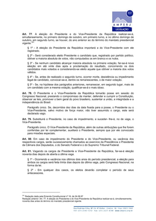 Art. 77. A eleição do Presidente e do Vice-Presidente da República realizar-se-á,
simultaneamente, no primeiro domingo de outubro, em primeiro turno, e no último domingo de
outubro, em segundo turno, se houver, do ano anterior ao do término do mandato presidencial
vigente.
241
§ 1º - A eleição do Presidente da República importará a do Vice-Presidente com ele
registrado.
§ 2º - Será considerado eleito Presidente o candidato que, registrado por partido político,
obtiver a maioria absoluta de votos, não computados os em branco e os nulos.
§ 3º - Se nenhum candidato alcançar maioria absoluta na primeira votação, far-se-á nova
eleição em até vinte dias após a proclamação do resultado, concorrendo os dois
candidatos mais votados e considerando-se eleito aquele que obtiver a maioria dos votos
válidos.
§ 4º - Se, antes de realizado o segundo turno, ocorrer morte, desistência ou impedimento
legal de candidato, convocar-se-á, dentre os remanescentes, o de maior votação.
§ 5º - Se, na hipótese dos parágrafos anteriores, remanescer, em segundo lugar, mais de
um candidato com a mesma votação, qualificar-se-á o mais idoso.
Art. 78. O Presidente e o Vice-Presidente da República tomarão posse em sessão do
Congresso Nacional, prestando o compromisso de manter, defender e cumprir a Constituição,
observar as leis, promover o bem geral do povo brasileiro, sustentar a união, a integridade e a
independência do Brasil.
Parágrafo único. Se, decorridos dez dias da data fixada para a posse, o Presidente ou o
Vice-Presidente, salvo motivo de força maior, não tiver assumido o cargo, este será
declarado vago.
Art. 79. Substituirá o Presidente, no caso de impedimento, e suceder- lhe-á, no de vaga, o
Vice-Presidente.
Parágrafo único. O Vice-Presidente da República, além de outras atribuições que lhe forem
conferidas por lei complementar, auxiliará o Presidente, sempre que por ele convocado
para missões especiais.
Art. 80. Em caso de impedimento do Presidente e do Vice-Presidente, ou vacância dos
respectivos cargos, serão sucessivamente chamados ao exercício da Presidência o Presidente
da Câmara dos Deputados, o do Senado Federal e o do Supremo Tribunal Federal.
Art. 81. Vagando os cargos de Presidente e Vice-Presidente da República, far-se-á eleição
noventa dias depois de aberta a última vaga.
§ 1º - Ocorrendo a vacância nos últimos dois anos do período presidencial, a eleição para
ambos os cargos será feita trinta dias depois da última vaga, pelo Congresso Nacional, na
forma da lei.
§ 2º - Em qualquer dos casos, os eleitos deverão completar o período de seus
antecessores.
241
Redação dada pela Emenda Constitucional nº 16, de 04.06.97
Redação anterior: Art. 77. A eleição do Presidente e do Vice-Presidente da República realizar-se-á, simultaneamente,
noventa dias antes do término do mandato presidencial vigente.
 