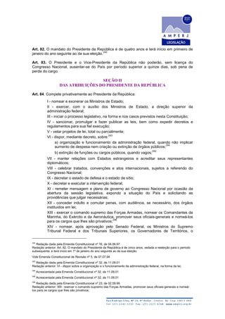 Art. 82. O mandato do Presidente da República é de quatro anos e terá início em primeiro de
janeiro do ano seguinte ao da sua eleição.
242
Art. 83. O Presidente e o Vice-Presidente da República não poderão, sem licença do
Congresso Nacional, ausentar-se do País por período superior a quinze dias, sob pena de
perda do cargo.
SEÇÃO II
DAS ATRIBUIÇÕES DO PRESIDENTE DA REPÚBLICA
Art. 84. Compete privativamente ao Presidente da República:
I - nomear e exonerar os Ministros de Estado;
II - exercer, com o auxílio dos Ministros de Estado, a direção superior da
administração federal;
III - iniciar o processo legislativo, na forma e nos casos previstos nesta Constituição;
IV - sancionar, promulgar e fazer publicar as leis, bem como expedir decretos e
regulamentos para sua fiel execução;
V - vetar projetos de lei, total ou parcialmente;
VI - dispor, mediante decreto, sobre:
243
a) organização e funcionamento da administração federal, quando não implicar
aumento de despesa nem criação ou extinção de órgãos públicos;
244
b) extinção de funções ou cargos públicos, quando vagos;
245
VII - manter relações com Estados estrangeiros e acreditar seus representantes
diplomáticos;
VIII - celebrar tratados, convenções e atos internacionais, sujeitos a referendo do
Congresso Nacional;
IX - decretar o estado de defesa e o estado de sítio;
X - decretar e executar a intervenção federal;
XI - remeter mensagem e plano de governo ao Congresso Nacional por ocasião da
abertura da sessão legislativa, expondo a situação do País e solicitando as
providências que julgar necessárias;
XII - conceder indulto e comutar penas, com audiência, se necessário, dos órgãos
instituídos em lei;
XIII - exercer o comando supremo das Forças Armadas, nomear os Comandantes da
Marinha, do Exército e da Aeronáutica, promover seus oficiais-generais e nomeá-los
para os cargos que lhes são privativos;
246
XIV - nomear, após aprovação pelo Senado Federal, os Ministros do Supremo
Tribunal Federal e dos Tribunais Superiores, os Governadores de Territórios, o
242
Redação dada pela Emenda Constitucional nº 16, de 04.06.97
Redação anterior: Art. 82. O mandato do Presidente da República é de cinco anos, vedada a reeleição para o período
subsequente, e terá início em 1º de janeiro do ano seguinte ao da sua eleição.
Vide Emenda Constitucional de Revisão nº 5, de 07.07.94
243
Redação dada pela Emenda Constitucional nº 32, de 11.09.01
Redação anterior: VI - dispor sobre a organização e o funcionamento da administração federal, na forma da lei;
244
Acrescentada pela Emenda Constitucional nº 32, de 11.09.01
245
Acrescentada pela Emenda Constitucional nº 32, de 11.09.01
246
Redação dada pela Emenda Constitucional nº 23, de 02.09.99
Redação anterior: XIII - exercer o comando supremo das Forças Armadas, promover seus oficiais-generais e nomeá-
los para os cargos que lhes são privativos;
 