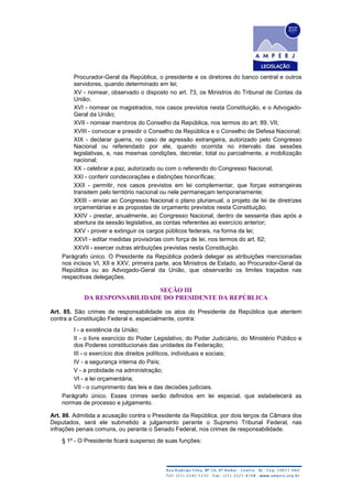 Procurador-Geral da República, o presidente e os diretores do banco central e outros
servidores, quando determinado em lei;
XV - nomear, observado o disposto no art. 73, os Ministros do Tribunal de Contas da
União;
XVI - nomear os magistrados, nos casos previstos nesta Constituição, e o Advogado-
Geral da União;
XVII - nomear membros do Conselho da República, nos termos do art. 89, VII;
XVIII - convocar e presidir o Conselho da República e o Conselho de Defesa Nacional;
XIX - declarar guerra, no caso de agressão estrangeira, autorizado pelo Congresso
Nacional ou referendado por ele, quando ocorrida no intervalo das sessões
legislativas, e, nas mesmas condições, decretar, total ou parcialmente, a mobilização
nacional;
XX - celebrar a paz, autorizado ou com o referendo do Congresso Nacional;
XXI - conferir condecorações e distinções honoríficas;
XXII - permitir, nos casos previstos em lei complementar, que forças estrangeiras
transitem pelo território nacional ou nele permaneçam temporariamente;
XXIII - enviar ao Congresso Nacional o plano plurianual, o projeto de lei de diretrizes
orçamentárias e as propostas de orçamento previstos nesta Constituição;
XXIV - prestar, anualmente, ao Congresso Nacional, dentro de sessenta dias após a
abertura da sessão legislativa, as contas referentes ao exercício anterior;
XXV - prover e extinguir os cargos públicos federais, na forma da lei;
XXVI - editar medidas provisórias com força de lei, nos termos do art. 62;
XXVII - exercer outras atribuições previstas nesta Constituição.
Parágrafo único. O Presidente da República poderá delegar as atribuições mencionadas
nos incisos VI, XII e XXV, primeira parte, aos Ministros de Estado, ao Procurador-Geral da
República ou ao Advogado-Geral da União, que observarão os limites traçados nas
respectivas delegações.
SEÇÃO III
DA RESPONSABILIDADE DO PRESIDENTE DA REPÚBLICA
Art. 85. São crimes de responsabilidade os atos do Presidente da República que atentem
contra a Constituição Federal e, especialmente, contra:
I - a existência da União;
II - o livre exercício do Poder Legislativo, do Poder Judiciário, do Ministério Público e
dos Poderes constitucionais das unidades da Federação;
III - o exercício dos direitos políticos, individuais e sociais;
IV - a segurança interna do País;
V - a probidade na administração;
VI - a lei orçamentária;
VII - o cumprimento das leis e das decisões judiciais.
Parágrafo único. Esses crimes serão definidos em lei especial, que estabelecerá as
normas de processo e julgamento.
Art. 86. Admitida a acusação contra o Presidente da República, por dois terços da Câmara dos
Deputados, será ele submetido a julgamento perante o Supremo Tribunal Federal, nas
infrações penais comuns, ou perante o Senado Federal, nos crimes de responsabilidade.
§ 1º - O Presidente ficará suspenso de suas funções:
 