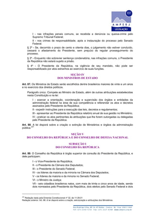 I - nas infrações penais comuns, se recebida a denúncia ou queixa-crime pelo
Supremo Tribunal Federal;
II - nos crimes de responsabilidade, após a instauração do processo pelo Senado
Federal.
§ 2º - Se, decorrido o prazo de cento e oitenta dias, o julgamento não estiver concluído,
cessará o afastamento do Presidente, sem prejuízo do regular prosseguimento do
processo.
§ 3º - Enquanto não sobrevier sentença condenatória, nas infrações comuns, o Presidente
da República não estará sujeito a prisão.
§ 4º - O Presidente da República, na vigência de seu mandato, não pode ser
responsabilizado por atos estranhos ao exercício de suas funções.
SEÇÃO IV
DOS MINISTROS DE ESTADO
Art. 87. Os Ministros de Estado serão escolhidos dentre brasileiros maiores de vinte e um anos
e no exercício dos direitos políticos.
Parágrafo único. Compete ao Ministro de Estado, além de outras atribuições estabelecidas
nesta Constituição e na lei:
I - exercer a orientação, coordenação e supervisão dos órgãos e entidades da
administração federal na área de sua competência e referendar os atos e decretos
assinados pelo Presidente da República;
II - expedir instruções para a execução das leis, decretos e regulamentos;
III - apresentar ao Presidente da República relatório anual de sua gestão no Ministério;
IV - praticar os atos pertinentes às atribuições que lhe forem outorgadas ou delegadas
pelo Presidente da República.
Art. 88. A lei disporá sobre a criação e extinção de Ministérios e órgãos da administração
pública.
247
SEÇÃO V
DO CONSELHO DA REPÚBLICA E DO CONSELHO DE DEFESA NACIONAL
SUBSEÇÃO I
DO CONSELHO DA REPÚBLICA
Art. 89. O Conselho da República é órgão superior de consulta do Presidente da República, e
dele participam:
I - o Vice-Presidente da República;
II - o Presidente da Câmara dos Deputados;
III - o Presidente do Senado Federal;
IV - os líderes da maioria e da minoria na Câmara dos Deputados;
V - os líderes da maioria e da minoria no Senado Federal;
VI - o Ministro da Justiça;
VII - seis cidadãos brasileiros natos, com mais de trinta e cinco anos de idade, sendo
dois nomeados pelo Presidente da República, dois eleitos pelo Senado Federal e dois
247
Redação dada pela Emenda Constitucional nº 32, de 11.09.01
Redação anterior: Art. 88. A lei disporá sobre a criação, estruturação e atribuições dos Ministérios.
 