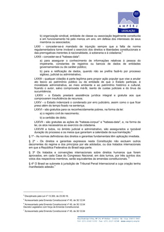 b) organização sindical, entidade de classe ou associação legalmente constituída
e em funcionamento há pelo menos um ano, em defesa dos interesses de seus
membros ou associados;
LXXI - conceder-se-á mandado de injunção sempre que a falta de norma
regulamentadora torne inviável o exercício dos direitos e liberdades constitucionais e
das prerrogativas inerentes à nacionalidade, à soberania e à cidadania;
4
LXXII - conceder-se-á "habeas-data":
a) para assegurar o conhecimento de informações relativas à pessoa do
impetrante, constantes de registros ou bancos de dados de entidades
governamentais ou de caráter público;
b) para a retificação de dados, quando não se prefira fazê-lo por processo
sigiloso, judicial ou administrativo;
LXXIII - qualquer cidadão é parte legítima para propor ação popular que vise a anular
ato lesivo ao patrimônio público ou de entidade de que o Estado participe, à
moralidade administrativa, ao meio ambiente e ao patrimônio histórico e cultural,
ficando o autor, salvo comprovada má-fé, isento de custas judiciais e do ônus da
sucumbência;
LXXIV - o Estado prestará assistência jurídica integral e gratuita aos que
comprovarem insuficiência de recursos;
LXXV - o Estado indenizará o condenado por erro judiciário, assim como o que ficar
preso além do tempo fixado na sentença;
LXXVI - são gratuitos para os reconhecidamente pobres, na forma da lei:
a) o registro civil de nascimento;
b) a certidão de óbito;
LXXVII - são gratuitas as ações de "habeas-corpus" e "habeas-data", e, na forma da
lei, os atos necessários ao exercício da cidadania.
LXXVIII a todos, no âmbito judicial e administrativo, são assegurados a razoável
duração do processo e os meios que garantam a celeridade de sua tramitação.
5
§ 1º - As normas definidoras dos direitos e garantias fundamentais têm aplicação imediata.
§ 2º - Os direitos e garantias expressos nesta Constituição não excluem outros
decorrentes do regime e dos princípios por ela adotados, ou dos tratados internacionais
em que a República Federativa do Brasil seja parte.
§ 3º Os tratados e convenções internacionais sobre direitos humanos que forem
aprovados, em cada Casa do Congresso Nacional, em dois turnos, por três quintos dos
votos dos respectivos membros, serão equivalentes às emendas constitucionais.
6
§ 4º O Brasil se submete à jurisdição de Tribunal Penal Internacional a cuja criação tenha
manifestado adesão.
7
4
Disciplinado pela Lei nº 13.300, de 23.06.16.
5
Acrescentado pela Emenda Constitucional nº 45, de 30.12.04
6
Acrescentado pela Emenda Constitucional nº 45, de 30.12.04
Decreto Legislativo com força de Emenda Constitucional.
7
Acrescentado pela Emenda Constitucional nº 45, de 30.12.04
 