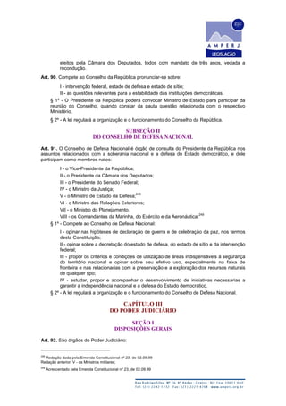eleitos pela Câmara dos Deputados, todos com mandato de três anos, vedada a
recondução.
Art. 90. Compete ao Conselho da República pronunciar-se sobre:
I - intervenção federal, estado de defesa e estado de sítio;
II - as questões relevantes para a estabilidade das instituições democráticas.
§ 1º - O Presidente da República poderá convocar Ministro de Estado para participar da
reunião do Conselho, quando constar da pauta questão relacionada com o respectivo
Ministério.
§ 2º - A lei regulará a organização e o funcionamento do Conselho da República.
SUBSEÇÃO II
DO CONSELHO DE DEFESA NACIONAL
Art. 91. O Conselho de Defesa Nacional é órgão de consulta do Presidente da República nos
assuntos relacionados com a soberania nacional e a defesa do Estado democrático, e dele
participam como membros natos:
I - o Vice-Presidente da República;
II - o Presidente da Câmara dos Deputados;
III - o Presidente do Senado Federal;
IV - o Ministro da Justiça;
V - o Ministro de Estado da Defesa;
248
VI - o Ministro das Relações Exteriores;
VII - o Ministro do Planejamento.
VIII - os Comandantes da Marinha, do Exército e da Aeronáutica.
249
§ 1º - Compete ao Conselho de Defesa Nacional:
I - opinar nas hipóteses de declaração de guerra e de celebração da paz, nos termos
desta Constituição;
II - opinar sobre a decretação do estado de defesa, do estado de sítio e da intervenção
federal;
III - propor os critérios e condições de utilização de áreas indispensáveis à segurança
do território nacional e opinar sobre seu efetivo uso, especialmente na faixa de
fronteira e nas relacionadas com a preservação e a exploração dos recursos naturais
de qualquer tipo;
IV - estudar, propor e acompanhar o desenvolvimento de iniciativas necessárias a
garantir a independência nacional e a defesa do Estado democrático.
§ 2º - A lei regulará a organização e o funcionamento do Conselho de Defesa Nacional.
CAPÍTULO III
DO PODER JUDICIÁRIO
SEÇÃO I
DISPOSIÇÕES GERAIS
Art. 92. São órgãos do Poder Judiciário:
248
Redação dada pela Emenda Constitucional nº 23, de 02.09.99
Redação anterior: V - os Ministros militares;
249
Acrescentado pela Emenda Constitucional nº 23, de 02.09.99
 