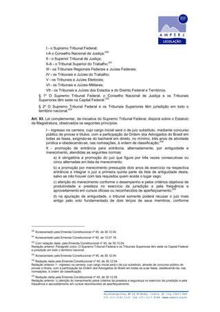 I - o Supremo Tribunal Federal;
I-A o Conselho Nacional de Justiça;
250
II - o Superior Tribunal de Justiça;
II-A - o Tribunal Superior do Trabalho;
251
III - os Tribunais Regionais Federais e Juízes Federais;
IV - os Tribunais e Juízes do Trabalho;
V - os Tribunais e Juízes Eleitorais;
VI - os Tribunais e Juízes Militares;
VII - os Tribunais e Juízes dos Estados e do Distrito Federal e Territórios.
§ 1º O Supremo Tribunal Federal, o Conselho Nacional de Justiça e os Tribunais
Superiores têm sede na Capital Federal.
252
§ 2º O Supremo Tribunal Federal e os Tribunais Superiores têm jurisdição em todo o
território nacional.
253
Art. 93. Lei complementar, de iniciativa do Supremo Tribunal Federal, disporá sobre o Estatuto
da Magistratura, observados os seguintes princípios:
I - ingresso na carreira, cujo cargo inicial será o de juiz substituto, mediante concurso
público de provas e títulos, com a participação da Ordem dos Advogados do Brasil em
todas as fases, exigindo-se do bacharel em direito, no mínimo, três anos de atividade
jurídica e obedecendo-se, nas nomeações, à ordem de classificação;
254
II - promoção de entrância para entrância, alternadamente, por antiguidade e
merecimento, atendidas as seguintes normas:
a) é obrigatória a promoção do juiz que figure por três vezes consecutivas ou
cinco alternadas em lista de merecimento;
b) a promoção por merecimento pressupõe dois anos de exercício na respectiva
entrância e integrar o juiz a primeira quinta parte da lista de antiguidade desta,
salvo se não houver com tais requisitos quem aceite o lugar vago;
c) aferição do merecimento conforme o desempenho e pelos critérios objetivos de
produtividade e presteza no exercício da jurisdição e pela frequência e
aproveitamento em cursos oficiais ou reconhecidos de aperfeiçoamento;
255
d) na apuração de antiguidade, o tribunal somente poderá recusar o juiz mais
antigo pelo voto fundamentado de dois terços de seus membros, conforme
250
Acrescentado pela Emenda Constitucional nº 45, de 30.12.04.
251
Acrescentado pela Emenda Constitucional nº 92, de 12.07.16.
252
Com redação dada pela Emenda Constitucional nº 45, de 30.12.04.
Redação anterior: Parágrafo único. O Supremo Tribunal Federal e os Tribunais Superiores têm sede na Capital Federal
e jurisdição em todo o território nacional.
253
Acrescentado pela Emenda Constitucional nº 45, de 30.12.04.
254
Redação dada pela Emenda Constitucional nº 45, de 30.12.04.
Redação anterior: I - ingresso na carreira, cujo cargo inicial será o de juiz substituto, através de concurso público de
provas e títulos, com a participação da Ordem dos Advogados do Brasil em todas as suas fases, obedecendo-se, nas
nomeações, à ordem de classificação;
255
Redação dada pela Emenda Constitucional nº 45, de 30.12.04.
Redação anterior: c) aferição do merecimento pelos critérios da presteza e segurança no exercício da jurisdição e pela
frequência e aproveitamento em cursos reconhecidos de aperfeiçoamento;
 