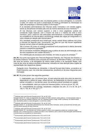 presença, em determinados atos, às próprias partes e a seus advogados, ou somente
a estes, em casos nos quais a preservação do direito à intimidade do interessado no
sigilo não prejudique o interesse público à informação;
265
X as decisões administrativas dos tribunais serão motivadas e em sessão pública,
sendo as disciplinares tomadas pelo voto da maioria absoluta de seus membros;
266
XI nos tribunais com número superior a vinte e cinco julgadores, poderá ser
constituído órgão especial, com o mínimo de onze e o máximo de vinte e cinco
membros, para o exercício das atribuições administrativas e jurisdicionais delegadas
da competência do tribunal pleno, provendo-se metade das vagas por antiguidade e a
outra metade por eleição pelo tribunal pleno;
267
XII a atividade jurisdicional será ininterrupta, sendo vedado férias coletivas nos juízos
e tribunais de segundo grau, funcionando, nos dias em que não houver expediente
forense normal, juízes em plantão permanente;
268
XIII o número de juízes na unidade jurisdicional será proporcional à efetiva demanda
judicial e à respectiva população;
269
XIV os servidores receberão delegação para a prática de atos de administração e atos
de mero expediente sem caráter decisório;
270
XV a distribuição de processos será imediata, em todos os graus de jurisdição.
271
Art. 94. Um quinto dos lugares dos Tribunais Regionais Federais, dos Tribunais dos Estados, e
do Distrito Federal e Territórios será composto de membros, do Ministério Público, com mais de
dez anos de carreira, e de advogados de notório saber jurídico e de reputação ilibada, com
mais de dez anos de efetiva atividade profissional, indicados em lista sêxtupla pelos órgãos de
representação das respectivas classes.
Parágrafo único. Recebidas as indicações, o tribunal formará lista tríplice, enviando-a ao
Poder Executivo, que, nos vinte dias subsequentes, escolherá um de seus integrantes para
nomeação.
Art. 95. Os juízes gozam das seguintes garantias:
I - vitaliciedade, que, no primeiro grau, só será adquirida após dois anos de exercício,
dependendo a perda do cargo, nesse período, de deliberação do tribunal a que o juiz
estiver vinculado, e, nos demais casos, de sentença judicial transitada em julgado;
II - inamovibilidade, salvo por motivo de interesse público, na forma do art. 93, VIII;
III - irredutibilidade de subsídio, ressalvado o disposto nos arts. 37, X e XI, 39, § 4º,
150, II, 153, III, e 153, § 2º, I.
272
265
Redação dada pela Emenda Constitucional nº 45, de 30.12.04
Redação anterior: IX - todos os julgamentos dos órgãos do Poder Judiciário serão públicos, e fundamentadas todas as
decisões, sob pena de nulidade, podendo a lei, se o interesse público o exigir, limitar a presença, em determinados
atos, às próprias partes e a seus advogados, ou somente a estes;
266
Redação dada pela Emenda Constitucional nº 45, de 30.12.04
Redação anterior: X - as decisões administrativas dos tribunais serão motivadas, sendo as disciplinares tomadas pelo
voto da maioria absoluta de seus membros;
267
Redação dada pela Emenda Constitucional nº 45, de 30.12.04
Redação anterior: XI - nos tribunais com número superior a vinte e cinco julgadores poderá ser constituído órgão
especial, com o mínimo de onze e o máximo de vinte e cinco membros, para o exercício das atribuições administrativas
e jurisdicionais da competência do tribunal pleno.
268
Acrescentado pela Emenda Constitucional nº 45, de 30.12.04
269
Acrescentado pela Emenda Constitucional nº 45, de 30.12.04
270
Acrescentado pela Emenda Constitucional nº 45, de 30.12.04
271
Acrescentado pela Emenda Constitucional nº 45, de 30.12.04
 