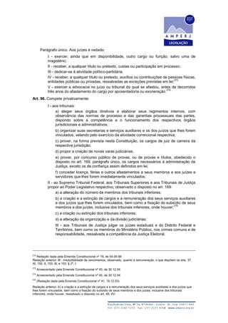Parágrafo único. Aos juízes é vedado:
I - exercer, ainda que em disponibilidade, outro cargo ou função, salvo uma de
magistério;
II - receber, a qualquer título ou pretexto, custas ou participação em processo;
III - dedicar-se à atividade político-partidária.
IV - receber, a qualquer título ou pretexto, auxílios ou contribuições de pessoas físicas,
entidades públicas ou privadas, ressalvadas as exceções previstas em lei;
273
V - exercer a advocacia no juízo ou tribunal do qual se afastou, antes de decorridos
três anos do afastamento do cargo por aposentadoria ou exoneração.
274
Art. 96. Compete privativamente:
I - aos tribunais:
a) eleger seus órgãos diretivos e elaborar seus regimentos internos, com
observância das normas de processo e das garantias processuais das partes,
dispondo sobre a competência e o funcionamento dos respectivos órgãos
jurisdicionais e administrativos;
b) organizar suas secretarias e serviços auxiliares e os dos juízos que lhes forem
vinculados, velando pelo exercício da atividade correicional respectiva;
c) prover, na forma prevista nesta Constituição, os cargos de juiz de carreira da
respectiva jurisdição;
d) propor a criação de novas varas judiciárias;
e) prover, por concurso público de provas, ou de provas e títulos, obedecido o
disposto no art. 169, parágrafo único, os cargos necessários à administração da
Justiça, exceto os de confiança assim definidos em lei;
f) conceder licença, férias e outros afastamentos a seus membros e aos juízes e
servidores que lhes forem imediatamente vinculados;
II - ao Supremo Tribunal Federal, aos Tribunais Superiores e aos Tribunais de Justiça
propor ao Poder Legislativo respectivo, observado o disposto no art. 169:
a) a alteração do número de membros dos tribunais inferiores;
b) a criação e a extinção de cargos e a remuneração dos seus serviços auxiliares
e dos juízos que lhes forem vinculados, bem como a fixação do subsídio de seus
membros e dos juízes, inclusive dos tribunais inferiores, onde houver;
275
c) a criação ou extinção dos tribunais inferiores;
d) a alteração da organização e da divisão judiciárias;
III - aos Tribunais de Justiça julgar os juízes estaduais e do Distrito Federal e
Territórios, bem como os membros do Ministério Público, nos crimes comuns e de
responsabilidade, ressalvada a competência da Justiça Eleitoral.
272
Redação dada pela Emenda Constitucional nº 19, de 04.06.98
Redação anterior: III - irredutibilidade de vencimentos, observado, quanto à remuneração, o que dispõem os arts. 37,
XI, 150, II, 153, III, e 153, § 2º, I.
273
Acrescentado pela Emenda Constitucional nº 45, de 30.12.04
274
Acrescentado pela Emenda Constitucional nº 45, de 30.12.04
275
(Redação dada pela Emenda Constitucional nº 41, 19.12.03)
Redação anterior: b) a criação e a extinção de cargos e a remuneração dos seus serviços auxiliares e dos juízos que
lhes forem vinculados, bem como a fixação do subsídio de seus membros e dos juizes, inclusive dos tribunais
inferiores, onde houver, ressalvado o disposto no art. 48, XV;
 