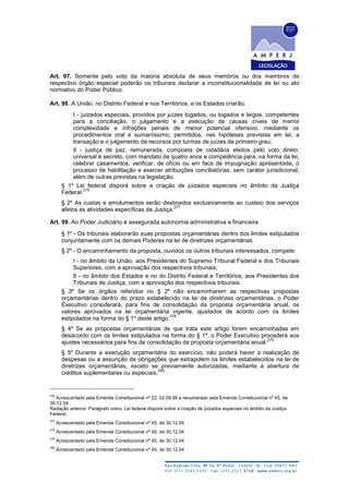 Art. 97. Somente pelo voto da maioria absoluta de seus membros ou dos membros do
respectivo órgão especial poderão os tribunais declarar a inconstitucionalidade de lei ou ato
normativo do Poder Público.
Art. 98. A União, no Distrito Federal e nos Territórios, e os Estados criarão:
I - juizados especiais, providos por juízes togados, ou togados e leigos, competentes
para a conciliação, o julgamento e a execução de causas cíveis de menor
complexidade e infrações penais de menor potencial ofensivo, mediante os
procedimentos oral e sumariíssimo, permitidos, nas hipóteses previstas em lei, a
transação e o julgamento de recursos por turmas de juízes de primeiro grau;
II - justiça de paz, remunerada, composta de cidadãos eleitos pelo voto direto,
universal e secreto, com mandato de quatro anos e competência para, na forma da lei,
celebrar casamentos, verificar, de ofício ou em face de impugnação apresentada, o
processo de habilitação e exercer atribuições conciliatórias, sem caráter jurisdicional,
além de outras previstas na legislação.
§ 1º Lei federal disporá sobre a criação de juizados especiais no âmbito da Justiça
Federal.
276
§ 2º As custas e emolumentos serão destinados exclusivamente ao custeio dos serviços
afetos às atividades específicas da Justiça.
277
Art. 99. Ao Poder Judiciário é assegurada autonomia administrativa e financeira.
§ 1º - Os tribunais elaborarão suas propostas orçamentárias dentro dos limites estipulados
conjuntamente com os demais Poderes na lei de diretrizes orçamentárias.
§ 2º - O encaminhamento da proposta, ouvidos os outros tribunais interessados, compete:
I - no âmbito da União, aos Presidentes do Supremo Tribunal Federal e dos Tribunais
Superiores, com a aprovação dos respectivos tribunais;
II - no âmbito dos Estados e no do Distrito Federal e Territórios, aos Presidentes dos
Tribunais de Justiça, com a aprovação dos respectivos tribunais.
§ 3º Se os órgãos referidos no § 2º não encaminharem as respectivas propostas
orçamentárias dentro do prazo estabelecido na lei de diretrizes orçamentárias, o Poder
Executivo considerará, para fins de consolidação da proposta orçamentária anual, os
valores aprovados na lei orçamentária vigente, ajustados de acordo com os limites
estipulados na forma do § 1º deste artigo.
278
§ 4º Se as propostas orçamentárias de que trata este artigo forem encaminhadas em
desacordo com os limites estipulados na forma do § 1º, o Poder Executivo procederá aos
ajustes necessários para fins de consolidação da proposta orçamentária anual.
279
§ 5º Durante a execução orçamentária do exercício, não poderá haver a realização de
despesas ou a assunção de obrigações que extrapolem os limites estabelecidos na lei de
diretrizes orçamentárias, exceto se previamente autorizadas, mediante a abertura de
créditos suplementares ou especiais.
280
276
Acrescentado pela Emenda Constitucional nº 22, 02.09.99 e renumerado pela Emenda Constitucional nº 45, de
30.12.04
Redação anterior: Parágrafo único. Lei federal disporá sobre a criação de juizados especiais no âmbito da Justiça
Federal.
277
Acrescentado pela Emenda Constitucional nº 45, de 30.12.04
278
Acrescentado pela Emenda Constitucional nº 45, de 30.12.04
279
Acrescentado pela Emenda Constitucional nº 45, de 30.12.04
280
Acrescentado pela Emenda Constitucional nº 45, de 30.12.04
 