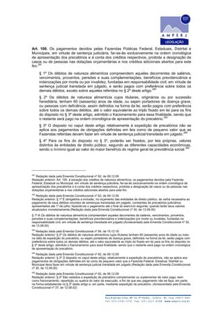 Art. 100. Os pagamentos devidos pelas Fazendas Públicas Federal, Estaduais, Distrital e
Municipais, em virtude de sentença judiciária, far-se-ão exclusivamente na ordem cronológica
de apresentação dos precatórios e à conta dos créditos respectivos, proibida a designação de
casos ou de pessoas nas dotações orçamentárias e nos créditos adicionais abertos para este
fim.
281
§ 1º Os débitos de natureza alimentícia compreendem aqueles decorrentes de salários,
vencimentos, proventos, pensões e suas complementações, benefícios previdenciários e
indenizações por morte ou por invalidez, fundadas em responsabilidade civil, em virtude de
sentença judicial transitada em julgado, e serão pagos com preferência sobre todos os
demais débitos, exceto sobre aqueles referidos no § 2º deste artigo.
282
§ 2º Os débitos de natureza alimentícia cujos titulares, originários ou por sucessão
hereditária, tenham 60 (sessenta) anos de idade, ou sejam portadores de doença grave,
ou pessoas com deficiência, assim definidos na forma da lei, serão pagos com preferência
sobre todos os demais débitos, até o valor equivalente ao triplo fixado em lei para os fins
do disposto no § 3º deste artigo, admitido o fracionamento para essa finalidade, sendo que
o restante será pago na ordem cronológica de apresentação do precatório.
283
§ 3º O disposto no caput deste artigo relativamente à expedição de precatórios não se
aplica aos pagamentos de obrigações definidas em leis como de pequeno valor que as
Fazendas referidas devam fazer em virtude de sentença judicial transitada em julgado.
284
§ 4º Para os fins do disposto no § 3º, poderão ser fixados, por leis próprias, valores
distintos às entidades de direito público, segundo as diferentes capacidades econômicas,
sendo o mínimo igual ao valor do maior benefício do regime geral de previdência social.
285
281
Redação dada pela Emenda Constitucional nº 62, de 09.12.09
Redação anterior: Art. 100. à exceção dos créditos de natureza alimentícia, os pagamentos devidos pela Fazenda
Federal, Estadual ou Municipal, em virtude de sentença judiciária, far-se-ão exclusivamente na ordem cronológica de
apresentação dos precatórios e à conta dos créditos respectivos, proibida a designação de casos ou de pessoas nas
dotações orçamentárias e nos créditos adicionais abertos para este fim.
282
Redação dada pela Emenda Constitucional nº 62, de 09.12.09
Redação anterior: § 1º É obrigatória a inclusão, no orçamento das entidades de direito público, de verba necessária ao
pagamento de seus débitos oriundos de sentenças transitadas em julgado, constantes de precatórios judiciários,
apresentados até 1º de julho, fazendo-se o pagamento até o final do exercício seguinte, quando terão seus valores
atualizados monetariamente.(Redação dada pela Emenda Constitucional nº 30, de 13.09.00)
§ 1º-A Os débitos de natureza alimentícia compreendem aqueles decorrentes de salários, vencimentos, proventos,
pensões e suas complementações, benefícios previdenciários e indenizações por morte ou invalidez, fundadas na
responsabilidade civil, em virtude de sentença transitada em julgado.(Acrescentado pela Emenda Constitucional nº 30,
de 13.09.00)
283
Redação dada pela Emenda Constitucional nº 94, de 15.12.16.
Redação anterior: § 2º Os débitos de natureza alimentícia cujos titulares tenham 60 (sessenta) anos de idade ou mais
na data de expedição do precatório, ou sejam portadores de doença grave, definidos na forma da lei, serão pagos com
preferência sobre todos os demais débitos, até o valor equivalente ao triplo do fixado em lei para os fins do disposto no
§ 3º deste artigo, admitido o fracionamento para essa finalidade, sendo que o restante será pago na ordem cronológica
de apresentação do precatório.
284
Redação dada pela Emenda Constitucional nº 62, de 09.12.09
Redação anterior: § 3º O disposto no caput deste artigo, relativamente à expedição de precatórios, não se aplica aos
pagamentos de obrigações definidas em lei como de pequeno valor que a Fazenda Federal, Estadual, Distrital ou
Municipal deva fazer em virtude de sentença judicial transitada em julgado.(Redação dada pela Emenda Constitucional
nº 30, de 13.09.00)
285
Redação dada pela Emenda Constitucional nº 62, de 09.12.09
Redação anterior: § 4º São vedados a expedição de precatório complementar ou suplementar de valor pago, bem
como fracionamento, repartição ou quebra do valor da execução, a fim de que seu pagamento não se faça, em parte,
na forma estabelecida no § 3º deste artigo e, em parte, mediante expedição de precatório. (Acrescentado pela Emenda
Constitucional nº 37, de 12.06.02)
 
