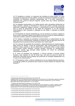 § 5º É obrigatória a inclusão, no orçamento das entidades de direito público, de verba
necessária ao pagamento de seus débitos, oriundos de sentenças transitadas em julgado,
constantes de precatórios judiciários apresentados até 1º de julho, fazendo-se o
pagamento até o final do exercício seguinte, quando terão seus valores atualizados
monetariamente.
286
§ 6º As dotações orçamentárias e os créditos abertos serão consignados diretamente ao
Poder Judiciário, cabendo ao Presidente do Tribunal que proferir a decisão exequenda
determinar o pagamento integral e autorizar, a requerimento do credor e exclusivamente
para os casos de preterimento de seu direito de precedência ou de não alocação
orçamentária do valor necessário à satisfação do seu débito, o sequestro da quantia
respectiva.
287
§ 7º O Presidente do Tribunal competente que, por ato comissivo ou omissivo, retardar ou
tentar frustrar a liquidação regular de precatórios incorrerá em crime de responsabilidade e
responderá, também, perante o Conselho Nacional de Justiça.
288
§ 8º É vedada a expedição de precatórios complementares ou suplementares de valor
pago, bem como o fracionamento, repartição ou quebra do valor da execução para fins de
enquadramento de parcela do total ao que dispõe o § 3º deste artigo.
289
§ 9º No momento da expedição dos precatórios, independentemente de regulamentação,
deles deverá ser abatido, a título de compensação, valor correspondente aos débitos
líquidos e certos, inscritos ou não em dívida ativa e constituídos contra o credor original
pela Fazenda Pública devedora, incluídas parcelas vincendas de parcelamentos,
ressalvados aqueles cuja execução esteja suspensa em virtude de contestação
administrativa ou judicial.
290
§ 10. Antes da expedição dos precatórios, o Tribunal solicitará à Fazenda Pública
devedora, para resposta em até 30 (trinta) dias, sob pena de perda do direito de
abatimento, informação sobre os débitos que preencham as condições estabelecidas no §
9º, para os fins nele previstos.
291
§ 11. É facultada ao credor, conforme estabelecido em lei da entidade federativa devedora,
a entrega de créditos em precatórios para compra de imóveis públicos do respectivo ente
federado.
292
286
Redação dada pela Emenda Constitucional nº 62, de 09.12.09
Redação anterior: § 5º A lei poderá fixar valores distintos para o fim previsto no § 3º deste artigo, segundo as diferentes
capacidades das entidades de direito público. (Acrescentado pela Emenda Constitucional nº 30, de 13.09.00 e
Renumerado pela Emenda Constitucional nº 37, de 12.06.02)
287
Redação dada pela Emenda Constitucional nº 62, de 09.12.09
Redação anterior: § 6º O Presidente do Tribunal competente que, por ato comissivo ou omissivo, retardar ou tentar
frustrar a liquidação regular de precatório incorrerá em crime de responsabilidade. (Acrescentado pela Emenda
Constitucional nº 30, de 13.09.00 e Renumerado pela Emenda Constitucional nº 37, de 12.06.02)
288
Acrescentado pela Emenda Constitucional nº 62, de 09.12.09
289
Acrescentado pela Emenda Constitucional nº 62, de 09.12.09
290
Acrescentado pela Emenda Constitucional nº 62, de 09.12.09
291
Acrescentado pela Emenda Constitucional nº 62, de 09.12.09
292
Acrescentado pela Emenda Constitucional nº 62, de 09.12.09
 