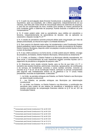 § 12. A partir da promulgação desta Emenda Constitucional, a atualização de valores de
requisitórios, após sua expedição, até o efetivo pagamento, independentemente de sua
natureza, será feita pelo índice oficial de remuneração básica da caderneta de poupança,
e, para fins de compensação da mora, incidirão juros simples no mesmo percentual de
juros incidentes sobre a caderneta de poupança, ficando excluída a incidência de juros
compensatórios.
293
§ 13. O credor poderá ceder, total ou parcialmente, seus créditos em precatórios a
terceiros, independentemente da concordância do devedor, não se aplicando ao
cessionário o disposto nos §§ 2º e 3º.
294
§ 14. A cessão de precatórios somente produzirá efeitos após comunicação, por meio de
petição protocolizada, ao tribunal de origem e à entidade devedora.
295
§ 15. Sem prejuízo do disposto neste artigo, lei complementar a esta Constituição Federal
poderá estabelecer regime especial para pagamento de crédito de precatórios de Estados,
Distrito Federal e Municípios, dispondo sobre vinculações à receita corrente líquida e forma
e prazo de liquidação.
296
§ 16. A seu critério exclusivo e na forma de lei, a União poderá assumir débitos, oriundos
de precatórios, de Estados, Distrito Federal e Municípios, refinanciando-os diretamente.
297
§ 17. A União, os Estados, o Distrito Federal e os Municípios aferirão mensalmente, em
base anual, o comprometimento de suas respectivas receitas correntes líquidas com o
pagamento de precatórios e obrigações de pequeno valor.
298
§ 18. Entende-se como receita corrente líquida, para os fins de que trata o § 17, o
somatório das receitas tributárias, patrimoniais, industriais, agropecuárias, de contribuições
e de serviços, de transferências correntes e outras receitas correntes, incluindo as
oriundas do § 1º do art. 20 da Constituição Federal, verificado no período compreendido
pelo segundo mês imediatamente anterior ao de referência e os 11 (onze) meses
precedentes, excluídas as duplicidades, e deduzidas:
299
I - na União, as parcelas entregues aos Estados, ao Distrito Federal e aos Municípios
por determinação constitucional;
II - nos Estados, as parcelas entregues aos Municípios por determinação
constitucional;
III - na União, nos Estados, no Distrito Federal e nos Municípios, a contribuição dos
servidores para custeio de seu sistema de previdência e assistência social e as
receitas provenientes da compensação financeira referida no § 9º do art. 201 da
Constituição Federal.
293
Acrescentado pela Emenda Constitucional nº 62, de 09.12.09
294
Acrescentado pela Emenda Constitucional nº 62, de 09.12.09
295
Acrescentado pela Emenda Constitucional nº 62, de 09.12.09
296
Acrescentado pela Emenda Constitucional nº 62, de 09.12.09
297
Acrescentado pela Emenda Constitucional nº 62, de 09.12.09
298
Acrescentado pela Emenda Constitucional nº 94, de 15.12.16.
299
Acrescentado pela Emenda Constitucional nº 94, de 15.12.16.
 
