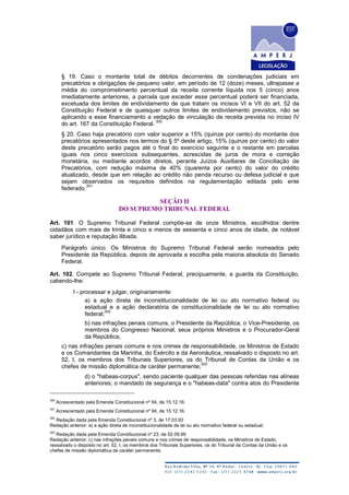 § 19. Caso o montante total de débitos decorrentes de condenações judiciais em
precatórios e obrigações de pequeno valor, em período de 12 (doze) meses, ultrapasse a
média do comprometimento percentual da receita corrente líquida nos 5 (cinco) anos
imediatamente anteriores, a parcela que exceder esse percentual poderá ser financiada,
excetuada dos limites de endividamento de que tratam os incisos VI e VII do art. 52 da
Constituição Federal e de quaisquer outros limites de endividamento previstos, não se
aplicando a esse financiamento a vedação de vinculação de receita prevista no inciso IV
do art. 167 da Constituição Federal.
300
§ 20. Caso haja precatório com valor superior a 15% (quinze por cento) do montante dos
precatórios apresentados nos termos do § 5º deste artigo, 15% (quinze por cento) do valor
deste precatório serão pagos até o final do exercício seguinte e o restante em parcelas
iguais nos cinco exercícios subsequentes, acrescidas de juros de mora e correção
monetária, ou mediante acordos diretos, perante Juízos Auxiliares de Conciliação de
Precatórios, com redução máxima de 40% (quarenta por cento) do valor do crédito
atualizado, desde que em relação ao crédito não penda recurso ou defesa judicial e que
sejam observados os requisitos definidos na regulamentação editada pelo ente
federado.
301
SEÇÃO II
DO SUPREMO TRIBUNAL FEDERAL
Art. 101. O Supremo Tribunal Federal compõe-se de onze Ministros, escolhidos dentre
cidadãos com mais de trinta e cinco e menos de sessenta e cinco anos de idade, de notável
saber jurídico e reputação ilibada.
Parágrafo único. Os Ministros do Supremo Tribunal Federal serão nomeados pelo
Presidente da República, depois de aprovada a escolha pela maioria absoluta do Senado
Federal.
Art. 102. Compete ao Supremo Tribunal Federal, precipuamente, a guarda da Constituição,
cabendo-lhe:
I - processar e julgar, originariamente:
a) a ação direta de inconstitucionalidade de lei ou ato normativo federal ou
estadual e a ação declaratória de constitucionalidade de lei ou ato normativo
federal;
302
b) nas infrações penais comuns, o Presidente da República, o Vice-Presidente, os
membros do Congresso Nacional, seus próprios Ministros e o Procurador-Geral
da República;
c) nas infrações penais comuns e nos crimes de responsabilidade, os Ministros de Estado
e os Comandantes da Marinha, do Exército e da Aeronáutica, ressalvado o disposto no art.
52, I, os membros dos Tribunais Superiores, os do Tribunal de Contas da União e os
chefes de missão diplomática de caráter permanente;
303
d) o "habeas-corpus", sendo paciente qualquer das pessoas referidas nas alíneas
anteriores; o mandado de segurança e o "habeas-data" contra atos do Presidente
300
Acrescentado pela Emenda Constitucional nº 94, de 15.12.16.
301
Acrescentado pela Emenda Constitucional nº 94, de 15.12.16.
302
Redação dada pela Emenda Constitucional nº 3, de 17.03.93
Redação anterior: a) a ação direta de inconstitucionalidade de lei ou ato normativo federal ou estadual;
303
Redação dada pela Emenda Constitucional nº 23, de 02.09.99
Redação anterior: c) nas infrações penais comuns e nos crimes de responsabilidade, os Ministros de Estado,
ressalvado o disposto no art. 52, I, os membros dos Tribunais Superiores, os do Tribunal de Contas da União e os
chefes de missão diplomática de caráter permanente;
 
