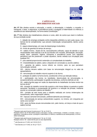 CAPÍTULO II
DOS DIREITOS SOCIAIS
Art. 6º São direitos sociais a educação, a saúde, a alimentação, o trabalho, a moradia, o
transporte, o lazer, a segurança, a previdência social, a proteção à maternidade e à infância, a
assistência aos desamparados, na forma desta Constituição.
8
Art. 7º São direitos dos trabalhadores urbanos e rurais, além de outros que visem à melhoria
de sua condição social:
I - relação de emprego protegida contra despedida arbitrária ou sem justa causa, nos
termos de lei complementar, que preverá indenização compensatória, dentre outros
direitos;
II - seguro-desemprego, em caso de desemprego involuntário;
III - fundo de garantia do tempo de serviço;
IV - salário mínimo , fixado em lei, nacionalmente unificado, capaz de atender a suas
necessidades vitais básicas e às de sua família com moradia, alimentação, educação,
saúde, lazer, vestuário, higiene, transporte e previdência social, com reajustes
periódicos que lhe preservem o poder aquisitivo, sendo vedada sua vinculação para
qualquer fim;
V - piso salarial proporcional à extensão e à complexidade do trabalho;
VI - irredutibilidade do salário, salvo o disposto em convenção ou acordo coletivo;
VII - garantia de salário, nunca inferior ao mínimo, para os que percebem
remuneração variável;
VIII - décimo terceiro salário com base na remuneração integral ou no valor da
aposentadoria;
IX - remuneração do trabalho noturno superior à do diurno;
X - proteção do salário na forma da lei, constituindo crime sua retenção dolosa;
XI - participação nos lucros, ou resultados, desvinculada da remuneração, e,
excepcionalmente, participação na gestão da empresa, conforme definido em lei;
XII - salário-família pago em razão do dependente do trabalhador de baixa renda nos
termos da lei;
9
XIII - duração do trabalho normal não superior a oito horas diárias e quarenta e quatro
semanais, facultada a compensação de horários e a redução da jornada, mediante
acordo ou convenção coletiva de trabalho;
10
XIV - jornada de seis horas para o trabalho realizado em turnos ininterruptos de
revezamento, salvo negociação coletiva;
XV - repouso semanal remunerado, preferencialmente aos domingos;
XVI - remuneração do serviço extraordinário superior, no mínimo, em cinquenta por
cento à do normal;
11
XVII - gozo de férias anuais remuneradas com, pelo menos, um terço a mais do que o
salário normal;
8
Redação dada pela Emenda Constitucional nº 90, de 15.09.15
Redação anterior: Art. 6º São direitos sociais a educação, a saúde, a alimentação, o trabalho, a moradia, o lazer, a
segurança, a previdência social, a proteção à maternidade e à infância, a assistência aos desamparados, na forma
desta Constituição.
9
Redação dada pela Emenda Constitucional nº 20, de 15.12.98
Redação anterior: XII - salário-família para os seus dependentes;
10
vide Decreto-Lei nº 5.452, de 01.05.43 (CLT)
11
Vide Decreto-Lei nº 5.452, art. 59, § 1º (CLT)
 