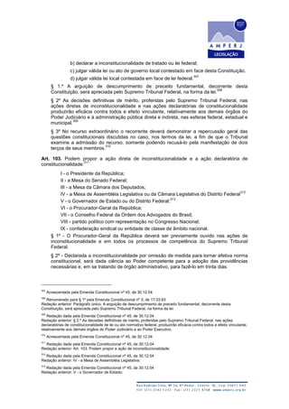 b) declarar a inconstitucionalidade de tratado ou lei federal;
c) julgar válida lei ou ato de governo local contestado em face desta Constituição.
d) julgar válida lei local contestada em face de lei federal.
307
§ 1.º A arguição de descumprimento de preceito fundamental, decorrente desta
Constituição, será apreciada pelo Supremo Tribunal Federal, na forma da lei.
308
§ 2º As decisões definitivas de mérito, proferidas pelo Supremo Tribunal Federal, nas
ações diretas de inconstitucionalidade e nas ações declaratórias de constitucionalidade
produzirão eficácia contra todos e efeito vinculante, relativamente aos demais órgãos do
Poder Judiciário e à administração pública direta e indireta, nas esferas federal, estadual e
municipal.
309
§ 3º No recurso extraordinário o recorrente deverá demonstrar a repercussão geral das
questões constitucionais discutidas no caso, nos termos da lei, a fim de que o Tribunal
examine a admissão do recurso, somente podendo recusá-lo pela manifestação de dois
terços de seus membros.
310
Art. 103. Podem propor a ação direta de inconstitucionalidade e a ação declaratória de
constitucionalidade:
311
I - o Presidente da República;
II - a Mesa do Senado Federal;
III - a Mesa da Câmara dos Deputados;
IV - a Mesa de Assembléia Legislativa ou da Câmara Legislativa do Distrito Federal
312
V - o Governador de Estado ou do Distrito Federal;
313
VI - o Procurador-Geral da República;
VII - o Conselho Federal da Ordem dos Advogados do Brasil;
VIII - partido político com representação no Congresso Nacional;
IX - confederação sindical ou entidade de classe de âmbito nacional.
§ 1º - O Procurador-Geral da República deverá ser previamente ouvido nas ações de
inconstitucionalidade e em todos os processos de competência do Supremo Tribunal
Federal.
§ 2º - Declarada a inconstitucionalidade por omissão de medida para tornar efetiva norma
constitucional, será dada ciência ao Poder competente para a adoção das providências
necessárias e, em se tratando de órgão administrativo, para fazê-lo em trinta dias.
307
Acrescentada pela Emenda Constitucional nº 45, de 30.12.04
308
Renumerado para § 1º pela Emenda Constitucional nº 3, de 17.03.93
Redação anterior: Parágrafo único. A arguição de descumprimento de preceito fundamental, decorrente desta
Constituição, será apreciada pelo Supremo Tribunal Federal, na forma da lei.
309
Redação dada pela Emenda Constitucional nº 45, de 30.12.04
Redação anterior: § 2.º As decisões definitivas de mérito, proferidas pelo Supremo Tribunal Federal, nas ações
declaratórias de constitucionalidade de lei ou ato normativo federal, produzirão eficácia contra todos e efeito vinculante,
relativamente aos demais órgãos do Poder Judiciário e ao Poder Executivo.
310
Acrescentada pela Emenda Constitucional nº 45, de 30.12.04
311
Redação dada pela Emenda Constitucional nº 45, de 30.12.04
Redação anterior: Art. 103. Podem propor a ação de inconstitucionalidade:
312
Redação dada pela Emenda Constitucional nº 45, de 30.12.04
Redação anterior: IV - a Mesa de Assembléia Legislativa;
313
Redação dada pela Emenda Constitucional nº 45, de 30.12.04
Redação anterior: V - o Governador de Estado;
 