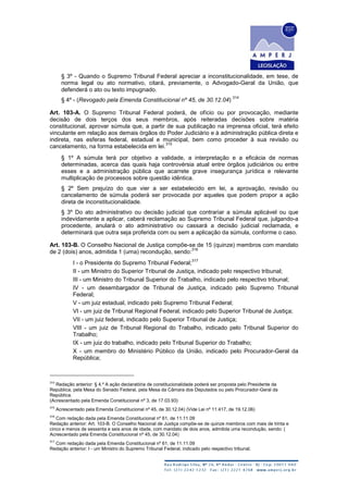 § 3º - Quando o Supremo Tribunal Federal apreciar a inconstitucionalidade, em tese, de
norma legal ou ato normativo, citará, previamente, o Advogado-Geral da União, que
defenderá o ato ou texto impugnado.
§ 4º - (Revogado pela Emenda Constitucional nº 45, de 30.12.04)
314
Art. 103-A. O Supremo Tribunal Federal poderá, de ofício ou por provocação, mediante
decisão de dois terços dos seus membros, após reiteradas decisões sobre matéria
constitucional, aprovar súmula que, a partir de sua publicação na imprensa oficial, terá efeito
vinculante em relação aos demais órgãos do Poder Judiciário e à administração pública direta e
indireta, nas esferas federal, estadual e municipal, bem como proceder à sua revisão ou
cancelamento, na forma estabelecida em lei.
315
§ 1º A súmula terá por objetivo a validade, a interpretação e a eficácia de normas
determinadas, acerca das quais haja controvérsia atual entre órgãos judiciários ou entre
esses e a administração pública que acarrete grave insegurança jurídica e relevante
multiplicação de processos sobre questão idêntica.
§ 2º Sem prejuízo do que vier a ser estabelecido em lei, a aprovação, revisão ou
cancelamento de súmula poderá ser provocada por aqueles que podem propor a ação
direta de inconstitucionalidade.
§ 3º Do ato administrativo ou decisão judicial que contrariar a súmula aplicável ou que
indevidamente a aplicar, caberá reclamação ao Supremo Tribunal Federal que, julgando-a
procedente, anulará o ato administrativo ou cassará a decisão judicial reclamada, e
determinará que outra seja proferida com ou sem a aplicação da súmula, conforme o caso.
Art. 103-B. O Conselho Nacional de Justiça compõe-se de 15 (quinze) membros com mandato
de 2 (dois) anos, admitida 1 (uma) recondução, sendo:
316
I - o Presidente do Supremo Tribunal Federal;
317
II - um Ministro do Superior Tribunal de Justiça, indicado pelo respectivo tribunal;
III - um Ministro do Tribunal Superior do Trabalho, indicado pelo respectivo tribunal;
IV - um desembargador de Tribunal de Justiça, indicado pelo Supremo Tribunal
Federal;
V - um juiz estadual, indicado pelo Supremo Tribunal Federal;
VI - um juiz de Tribunal Regional Federal, indicado pelo Superior Tribunal de Justiça;
VII - um juiz federal, indicado pelo Superior Tribunal de Justiça;
VIII - um juiz de Tribunal Regional do Trabalho, indicado pelo Tribunal Superior do
Trabalho;
IX - um juiz do trabalho, indicado pelo Tribunal Superior do Trabalho;
X - um membro do Ministério Público da União, indicado pelo Procurador-Geral da
República;
314
Redação anterior: § 4.º A ação declaratória de constitucionalidade poderá ser proposta pelo Presidente da
República, pela Mesa do Senado Federal, pela Mesa da Câmara dos Deputados ou pelo Procurador-Geral da
República.
(Acrescentado pela Emenda Constitucional nº 3, de 17.03.93)
315
Acrescentado pela Emenda Constitucional nº 45, de 30.12.04) (Vide Lei nº 11.417, de 19.12.06)
316
Com redação dada pela Emenda Constitucional nº 61, de 11.11.09
Redação anterior: Art. 103-B. O Conselho Nacional de Justiça compõe-se de quinze membros com mais de trinta e
cinco e menos de sessenta e seis anos de idade, com mandato de dois anos, admitida uma recondução, sendo: (
Acrescentado pela Emenda Constitucional nº 45, de 30.12.04)
317
Com redação dada pela Emenda Constitucional nº 61, de 11.11.09
Redação anterior: I - um Ministro do Supremo Tribunal Federal, indicado pelo respectivo tribunal;
 