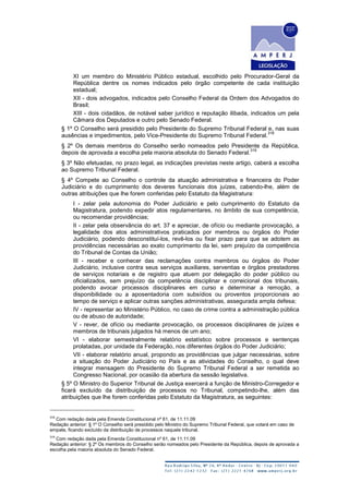XI um membro do Ministério Público estadual, escolhido pelo Procurador-Geral da
República dentre os nomes indicados pelo órgão competente de cada instituição
estadual;
XII - dois advogados, indicados pelo Conselho Federal da Ordem dos Advogados do
Brasil;
XIII - dois cidadãos, de notável saber jurídico e reputação ilibada, indicados um pela
Câmara dos Deputados e outro pelo Senado Federal.
§ 1º O Conselho será presidido pelo Presidente do Supremo Tribunal Federal e, nas suas
ausências e impedimentos, pelo Vice-Presidente do Supremo Tribunal Federal.
318
§ 2º Os demais membros do Conselho serão nomeados pelo Presidente da República,
depois de aprovada a escolha pela maioria absoluta do Senado Federal.
319
§ 3º Não efetuadas, no prazo legal, as indicações previstas neste artigo, caberá a escolha
ao Supremo Tribunal Federal.
§ 4º Compete ao Conselho o controle da atuação administrativa e financeira do Poder
Judiciário e do cumprimento dos deveres funcionais dos juízes, cabendo-lhe, além de
outras atribuições que lhe forem conferidas pelo Estatuto da Magistratura:
I - zelar pela autonomia do Poder Judiciário e pelo cumprimento do Estatuto da
Magistratura, podendo expedir atos regulamentares, no âmbito de sua competência,
ou recomendar providências;
II - zelar pela observância do art. 37 e apreciar, de ofício ou mediante provocação, a
legalidade dos atos administrativos praticados por membros ou órgãos do Poder
Judiciário, podendo desconstituí-los, revê-los ou fixar prazo para que se adotem as
providências necessárias ao exato cumprimento da lei, sem prejuízo da competência
do Tribunal de Contas da União;
III - receber e conhecer das reclamações contra membros ou órgãos do Poder
Judiciário, inclusive contra seus serviços auxiliares, serventias e órgãos prestadores
de serviços notariais e de registro que atuem por delegação do poder público ou
oficializados, sem prejuízo da competência disciplinar e correicional dos tribunais,
podendo avocar processos disciplinares em curso e determinar a remoção, a
disponibilidade ou a aposentadoria com subsídios ou proventos proporcionais ao
tempo de serviço e aplicar outras sanções administrativas, assegurada ampla defesa;
IV - representar ao Ministério Público, no caso de crime contra a administração pública
ou de abuso de autoridade;
V - rever, de ofício ou mediante provocação, os processos disciplinares de juízes e
membros de tribunais julgados há menos de um ano;
VI - elaborar semestralmente relatório estatístico sobre processos e sentenças
prolatadas, por unidade da Federação, nos diferentes órgãos do Poder Judiciário;
VII - elaborar relatório anual, propondo as providências que julgar necessárias, sobre
a situação do Poder Judiciário no País e as atividades do Conselho, o qual deve
integrar mensagem do Presidente do Supremo Tribunal Federal a ser remetida ao
Congresso Nacional, por ocasião da abertura da sessão legislativa.
§ 5º O Ministro do Superior Tribunal de Justiça exercerá a função de Ministro-Corregedor e
ficará excluído da distribuição de processos no Tribunal, competindo-lhe, além das
atribuições que lhe forem conferidas pelo Estatuto da Magistratura, as seguintes:
318
Com redação dada pela Emenda Constitucional nº 61, de 11.11.09
Redação anterior: § 1º O Conselho será presidido pelo Ministro do Supremo Tribunal Federal, que votará em caso de
empate, ficando excluído da distribuição de processos naquele tribunal.
319
Com redação dada pela Emenda Constitucional nº 61, de 11.11.09
Redação anterior: § 2º Os membros do Conselho serão nomeados pelo Presidente da República, depois de aprovada a
escolha pela maioria absoluta do Senado Federal.
 