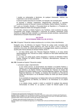 I receber as reclamações e denúncias, de qualquer interessado, relativas aos
magistrados e aos serviços judiciários;
II exercer funções executivas do Conselho, de inspeção e de correição geral;
III requisitar e designar magistrados, delegando-lhes atribuições, e requisitar
servidores de juízos ou tribunais, inclusive nos Estados, Distrito Federal e Territórios.
§ 6º Junto ao Conselho oficiarão o Procurador-Geral da República e o Presidente do
Conselho Federal da Ordem dos Advogados do Brasil.
§ 7º A União, inclusive no Distrito Federal e nos Territórios, criará ouvidorias de justiça,
competentes para receber reclamações e denúncias de qualquer interessado contra
membros ou órgãos do Poder Judiciário, ou contra seus serviços auxiliares, representando
diretamente ao Conselho Nacional de Justiça.
SEÇÃO III
DO SUPERIOR TRIBUNAL DE JUSTIÇA
Art. 104. O Superior Tribunal de Justiça compõe-se de, no mínimo, trinta e três Ministros.
Parágrafo único. Os Ministros do Superior Tribunal de Justiça serão nomeados pelo
Presidente da República, dentre brasileiros com mais de trinta e cinco e menos de
sessenta e cinco anos, de notável saber jurídico e reputação ilibada, depois de aprovada a
escolha pela maioria absoluta do Senado Federal, sendo:
320
I - um terço dentre juízes dos Tribunais Regionais Federais e um terço dentre
desembargadores dos Tribunais de Justiça, indicados em lista tríplice elaborada pelo
próprio Tribunal;
II - um terço, em partes iguais, dentre advogados e membros do Ministério Público
Federal, Estadual, do Distrito Federal e Territórios, alternadamente, indicados na
forma do art. 94.
Art. 105. Compete ao Superior Tribunal de Justiça:
I - processar e julgar, originariamente:
a) nos crimes comuns, os Governadores dos Estados e do Distrito Federal, e,
nestes e nos de responsabilidade, os desembargadores dos Tribunais de Justiça
dos Estados e do Distrito Federal, os membros dos Tribunais de Contas dos
Estados e do Distrito Federal, os dos Tribunais Regionais Federais, dos Tribunais
Regionais Eleitorais e do Trabalho, os membros dos Conselhos ou Tribunais de
Contas dos Municípios e os do Ministério Público da União que oficiem perante
tribunais;
b) os mandados de segurança e os habeas data contra ato de Ministro de Estado,
dos Comandantes da Marinha, do Exército e da Aeronáutica ou do próprio
Tribunal;
321
c) os habeas corpus, quando o coator ou paciente for qualquer das pessoas
mencionadas na alínea "a", ou quando o coator for tribunal sujeito à sua
320
Redação dada pela Emenda Constitucional nº 45, de 30.12.04
Redação anterior: Parágrafo único. Os Ministros do Superior Tribunal de Justiça serão nomeados pelo Presidente da
República, dentre brasileiros com mais de trinta e cinco e menos de sessenta e cinco anos, de notável saber jurídico e
reputação ilibada, depois de aprovada a escolha pelo Senado Federal, sendo:
321
Redação dada pela Emenda Constitucional nº 23, de 02.09.99
Redação anterior: b) os mandados de segurança e os "habeas-data" contra ato de Ministro de Estado ou do próprio
Tribunal;
 