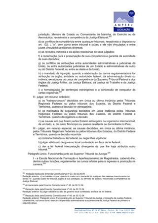 jurisdição, Ministro de Estado ou Comandante da Marinha, do Exército ou da
Aeronáutica, ressalvada a competência da Justiça Eleitoral;
322
d) os conflitos de competência entre quaisquer tribunais, ressalvado o disposto no
art. 102, I, "o", bem como entre tribunal e juízes a ele não vinculados e entre
juízes vinculados a tribunais diversos;
e) as revisões criminais e as ações rescisórias de seus julgados;
f) a reclamação para a preservação de sua competência e garantia da autoridade
de suas decisões;
g) os conflitos de atribuições entre autoridades administrativas e judiciárias da
União, ou entre autoridades judiciárias de um Estado e administrativas de outro
ou do Distrito Federal, ou entre as deste e da União;
h) o mandado de injunção, quando a elaboração da norma regulamentadora for
atribuição de órgão, entidade ou autoridade federal, da administração direta ou
indireta, excetuados os casos de competência do Supremo Tribunal Federal e dos
órgãos da Justiça Militar, da Justiça Eleitoral, da Justiça do Trabalho e da Justiça
Federal;
i) a homologação de sentenças estrangeiras e a concessão de exequatur às
cartas rogatórias;
323
II - julgar, em recurso ordinário:
a) os "habeas-corpus" decididos em única ou última instância pelos Tribunais
Regionais Federais ou pelos tribunais dos Estados, do Distrito Federal e
Territórios, quando a decisão for denegatória;
b) os mandados de segurança decididos em única instância pelos Tribunais
Regionais Federais ou pelos tribunais dos Estados, do Distrito Federal e
Territórios, quando denegatória a decisão;
c) as causas em que forem partes Estado estrangeiro ou organismo internacional,
de um lado, e, do outro, Município ou pessoa residente ou domiciliada no País;
III - julgar, em recurso especial, as causas decididas, em única ou última instância,
pelos Tribunais Regionais Federais ou pelos tribunais dos Estados, do Distrito Federal
e Territórios, quando a decisão recorrida:
a) contrariar tratado ou lei federal, ou negar-lhes vigência;
b) julgar válido ato de governo local contestado em face de lei federal;
c) der a lei federal interpretação divergente da que lhe haja atribuído outro
tribunal.
324
Parágrafo único. Funcionarão junto ao Superior Tribunal de Justiça:
325
I - a Escola Nacional de Formação e Aperfeiçoamento de Magistrados, cabendo-lhe,
dentre outras funções, regulamentar os cursos oficiais para o ingresso e promoção na
carreira;
326
322
Redação dada pela Emenda Constitucional nº 23, de 02.09.99
Redação anterior: c) os habeas corpus, quando o coator ou o paciente for qualquer das pessoas mencionadas na
alínea "a", quando coator for tribunal, sujeito à sua jurisdição, ou Ministro de Estado, ressalvada a competência da
Justiça Eleitoral;
323
Acrescentada pela Emenda Constitucional nº 45, de 30.12.04
324
Redação dada pela Emenda Constitucional nº 45, de 30.12.04
Redação anterior: b) julgar válida lei ou ato de governo local contestado em face de lei federal;
325
Redação dada pela Emenda Constitucional nº 45, de 30.12.04
Redação anterior: Parágrafo único. Funcionará junto ao Superior Tribunal de Justiça o Conselho da Justiça Federal,
cabendo-lhe, na forma da lei, exercer a supervisão administrativa e orçamentária da Justiça Federal de primeiro e
segundo graus.
 