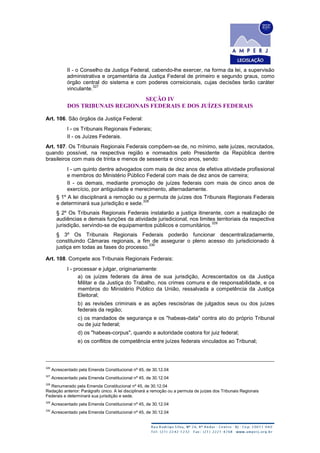 II - o Conselho da Justiça Federal, cabendo-lhe exercer, na forma da lei, a supervisão
administrativa e orçamentária da Justiça Federal de primeiro e segundo graus, como
órgão central do sistema e com poderes correicionais, cujas decisões terão caráter
vinculante.
327
SEÇÃO IV
DOS TRIBUNAIS REGIONAIS FEDERAIS E DOS JUÍZES FEDERAIS
Art. 106. São órgãos da Justiça Federal:
I - os Tribunais Regionais Federais;
II - os Juízes Federais.
Art. 107. Os Tribunais Regionais Federais compõem-se de, no mínimo, sete juízes, recrutados,
quando possível, na respectiva região e nomeados pelo Presidente da República dentre
brasileiros com mais de trinta e menos de sessenta e cinco anos, sendo:
I - um quinto dentre advogados com mais de dez anos de efetiva atividade profissional
e membros do Ministério Público Federal com mais de dez anos de carreira;
II - os demais, mediante promoção de juízes federais com mais de cinco anos de
exercício, por antiguidade e merecimento, alternadamente.
§ 1º A lei disciplinará a remoção ou a permuta de juízes dos Tribunais Regionais Federais
e determinará sua jurisdição e sede.
328
§ 2º Os Tribunais Regionais Federais instalarão a justiça itinerante, com a realização de
audiências e demais funções da atividade jurisdicional, nos limites territoriais da respectiva
jurisdição, servindo-se de equipamentos públicos e comunitários.
329
§ 3º Os Tribunais Regionais Federais poderão funcionar descentralizadamente,
constituindo Câmaras regionais, a fim de assegurar o pleno acesso do jurisdicionado à
justiça em todas as fases do processo.
330
Art. 108. Compete aos Tribunais Regionais Federais:
I - processar e julgar, originariamente:
a) os juízes federais da área de sua jurisdição, Acrescentados os da Justiça
Militar e da Justiça do Trabalho, nos crimes comuns e de responsabilidade, e os
membros do Ministério Público da União, ressalvada a competência da Justiça
Eleitoral;
b) as revisões criminais e as ações rescisórias de julgados seus ou dos juízes
federais da região;
c) os mandados de segurança e os "habeas-data" contra ato do próprio Tribunal
ou de juiz federal;
d) os "habeas-corpus", quando a autoridade coatora for juiz federal;
e) os conflitos de competência entre juízes federais vinculados ao Tribunal;
326
Acrescentado pela Emenda Constitucional nº 45, de 30.12.04
327
Acrescentado pela Emenda Constitucional nº 45, de 30.12.04
328
Renumerado pela Emenda Constitucional nº 45, de 30.12.04
Redação anterior: Parágrafo único. A lei disciplinará a remoção ou a permuta de juízes dos Tribunais Regionais
Federais e determinará sua jurisdição e sede.
329
Acrescentado pela Emenda Constitucional nº 45, de 30.12.04
330
Acrescentado pela Emenda Constitucional nº 45, de 30.12.04
 