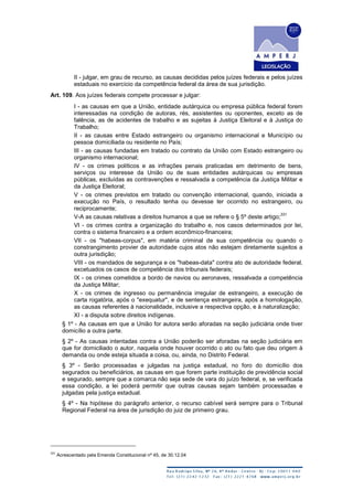II - julgar, em grau de recurso, as causas decididas pelos juízes federais e pelos juízes
estaduais no exercício da competência federal da área de sua jurisdição.
Art. 109. Aos juízes federais compete processar e julgar:
I - as causas em que a União, entidade autárquica ou empresa pública federal forem
interessadas na condição de autoras, rés, assistentes ou oponentes, exceto as de
falência, as de acidentes de trabalho e as sujeitas à Justiça Eleitoral e à Justiça do
Trabalho;
II - as causas entre Estado estrangeiro ou organismo internacional e Município ou
pessoa domiciliada ou residente no País;
III - as causas fundadas em tratado ou contrato da União com Estado estrangeiro ou
organismo internacional;
IV - os crimes políticos e as infrações penais praticadas em detrimento de bens,
serviços ou interesse da União ou de suas entidades autárquicas ou empresas
públicas, excluídas as contravenções e ressalvada a competência da Justiça Militar e
da Justiça Eleitoral;
V - os crimes previstos em tratado ou convenção internacional, quando, iniciada a
execução no País, o resultado tenha ou devesse ter ocorrido no estrangeiro, ou
reciprocamente;
V-A as causas relativas a direitos humanos a que se refere o § 5º deste artigo;
331
VI - os crimes contra a organização do trabalho e, nos casos determinados por lei,
contra o sistema financeiro e a ordem econômico-financeira;
VII - os "habeas-corpus", em matéria criminal de sua competência ou quando o
constrangimento provier de autoridade cujos atos não estejam diretamente sujeitos a
outra jurisdição;
VIII - os mandados de segurança e os "habeas-data" contra ato de autoridade federal,
excetuados os casos de competência dos tribunais federais;
IX - os crimes cometidos a bordo de navios ou aeronaves, ressalvada a competência
da Justiça Militar;
X - os crimes de ingresso ou permanência irregular de estrangeiro, a execução de
carta rogatória, após o "exequatur", e de sentença estrangeira, após a homologação,
as causas referentes à nacionalidade, inclusive a respectiva opção, e à naturalização;
XI - a disputa sobre direitos indígenas.
§ 1º - As causas em que a União for autora serão aforadas na seção judiciária onde tiver
domicílio a outra parte.
§ 2º - As causas intentadas contra a União poderão ser aforadas na seção judiciária em
que for domiciliado o autor, naquela onde houver ocorrido o ato ou fato que deu origem à
demanda ou onde esteja situada a coisa, ou, ainda, no Distrito Federal.
§ 3º - Serão processadas e julgadas na justiça estadual, no foro do domicílio dos
segurados ou beneficiários, as causas em que forem parte instituição de previdência social
e segurado, sempre que a comarca não seja sede de vara do juízo federal, e, se verificada
essa condição, a lei poderá permitir que outras causas sejam também processadas e
julgadas pela justiça estadual.
§ 4º - Na hipótese do parágrafo anterior, o recurso cabível será sempre para o Tribunal
Regional Federal na área de jurisdição do juiz de primeiro grau.
331
Acrescentado pela Emenda Constitucional nº 45, de 30.12.04
 