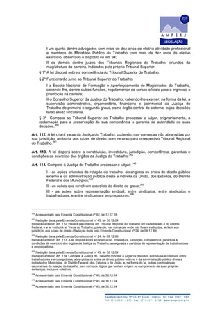 I um quinto dentre advogados com mais de dez anos de efetiva atividade profissional
e membros do Ministério Público do Trabalho com mais de dez anos de efetivo
exercício, observado o disposto no art. 94;
II os demais dentre juízes dos Tribunais Regionais do Trabalho, oriundos da
magistratura da carreira, indicados pelo próprio Tribunal Superior.
§ 1º A lei disporá sobre a competência do Tribunal Superior do Trabalho.
§ 2º Funcionarão junto ao Tribunal Superior do Trabalho:
I a Escola Nacional de Formação e Aperfeiçoamento de Magistrados do Trabalho,
cabendo-lhe, dentre outras funções, regulamentar os cursos oficiais para o ingresso e
promoção na carreira;
II o Conselho Superior da Justiça do Trabalho, cabendo-lhe exercer, na forma da lei, a
supervisão administrativa, orçamentária, financeira e patrimonial da Justiça do
Trabalho de primeiro e segundo graus, como órgão central do sistema, cujas decisões
terão efeito vinculante.
§ 3º Compete ao Tribunal Superior do Trabalho processar e julgar, originariamente, a
reclamação para a preservação de sua competência e garantia da autoridade de suas
decisões.
340
Art. 112. A lei criará varas da Justiça do Trabalho, podendo, nas comarcas não abrangidas por
sua jurisdição, atribuí-la aos juízes de direito, com recurso para o respectivo Tribunal Regional
do Trabalho.
341
Art. 113. A lei disporá sobre a constituição, investidura, jurisdição, competência, garantias e
condições de exercício dos órgãos da Justiça do Trabalho.
342
Art. 114. Compete à Justiça do Trabalho processar e julgar:
343
I - as ações oriundas da relação de trabalho, abrangidos os entes de direito público
externo e da administração pública direta e indireta da União, dos Estados, do Distrito
Federal e dos Municípios;
344
II - as ações que envolvam exercício do direito de greve;
345
III - as ações sobre representação sindical, entre sindicatos, entre sindicatos e
trabalhadores, e entre sindicatos e empregadores;
346
340
Acrescentado pela Emenda Constitucional nº 92, de 12.07.16.
341
Redação dada pela Emenda Constitucional nº 45, de 30.12.04
Redação anterior: Art. 112. Haverá pelo menos um Tribunal Regional do Trabalho em cada Estado e no Distrito
Federal, e a lei instituirá as Varas do Trabalho, podendo, nas comarcas onde não forem instituídas, atribuir sua
jurisdição aos juízes de direito.(Redação dada pela Emenda Constitucional nº 24, de 09.12.99)
342
Redação dada pela Emenda Constitucional nº 24, de 09.12.99
Redação anterior: Art. 113. A lei disporá sobre a constituição, investidura, jurisdição, competência, garantias e
condições de exercício dos órgãos da Justiça do Trabalho, assegurada a paridade de representação de trabalhadores
e empregadores.
343
Redação dada pela Emenda Constitucional nº 45, de 30.12.04
Redação anterior: Art. 114. Compete à Justiça do Trabalho conciliar e julgar os dissídios individuais e coletivos entre
trabalhadores e empregadores, abrangidos os entes de direito público externo e da administração pública direta e
indireta dos Municípios, do Distrito Federal, dos Estados e da União, e, na forma da lei, outras controvérsias
decorrentes da relação de trabalho, bem como os litígios que tenham origem no cumprimento de suas próprias
sentenças, inclusive coletivas.
344
Acrescentado pela Emenda Constitucional nº 45, de 30.12.04
345
Acrescentado pela Emenda Constitucional nº 45, de 30.12.04
346
Acrescentado pela Emenda Constitucional nº 45, de 30.12.04
 