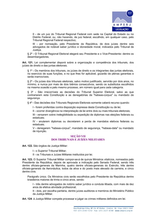 II - de um juiz do Tribunal Regional Federal com sede na Capital do Estado ou no
Distrito Federal, ou, não havendo, de juiz federal, escolhido, em qualquer caso, pelo
Tribunal Regional Federal respectivo;
III - por nomeação, pelo Presidente da República, de dois juízes dentre seis
advogados de notável saber jurídico e idoneidade moral, indicados pelo Tribunal de
Justiça.
§ 2º - O Tribunal Regional Eleitoral elegerá seu Presidente e o Vice-Presidente- dentre os
desembargadores.
Art. 121. Lei complementar disporá sobre a organização e competência dos tribunais, dos
juízes de direito e das juntas eleitorais.
§ 1º - Os membros dos tribunais, os juízes de direito e os integrantes das juntas eleitorais,
no exercício de suas funções, e no que lhes for aplicável, gozarão de plenas garantias e
serão inamovíveis.
§ 2º - Os juízes dos tribunais eleitorais, salvo motivo justificado, servirão por dois anos, no
mínimo, e nunca por mais de dois biênios consecutivos, sendo os substitutos escolhidos
na mesma ocasião e pelo mesmo processo, em número igual para cada categoria.
§ 3º - São irrecorríveis as decisões do Tribunal Superior Eleitoral, salvo as que
contrariarem esta Constituição e as denegatórias de "habeas-corpus" ou mandado de
segurança.
§ 4º - Das decisões dos Tribunais Regionais Eleitorais somente caberá recurso quando:
I - forem proferidas contra disposição expressa desta Constituição ou de lei;
II - ocorrer divergência na interpretação de lei entre dois ou mais tribunais eleitorais;
III - versarem sobre inelegibilidade ou expedição de diplomas nas eleições federais ou
estaduais;
IV - anularem diplomas ou decretarem a perda de mandatos eletivos federais ou
estaduais;
V - denegarem "habeas-corpus", mandado de segurança, "habeas-data" ou mandado
de injunção.
SEÇÃO VII
DOS TRIBUNAIS E JUÍZES MILITARES
Art. 122. São órgãos da Justiça Militar:
I - o Superior Tribunal Militar;
II - os Tribunais e Juízes Militares instituídos por lei.
Art. 123. O Superior Tribunal Militar compor-se-á de quinze Ministros vitalícios, nomeados pelo
Presidente da República, depois de aprovada a indicação pelo Senado Federal, sendo três
dentre oficiais-generais da Marinha, quatro dentre oficiais-generais do Exército, três dentre
oficiais-generais da Aeronáutica, todos da ativa e do posto mais elevado da carreira, e cinco
dentre civis.
Parágrafo único. Os Ministros civis serão escolhidos pelo Presidente da República dentre
brasileiros maiores de trinta e cinco anos, sendo:
I - três dentre advogados de notório saber jurídico e conduta ilibada, com mais de dez
anos de efetiva atividade profissional;
II - dois, por escolha paritária, dentre juízes auditores e membros do Ministério Público
da Justiça Militar.
Art. 124. à Justiça Militar compete processar e julgar os crimes militares definidos em lei.
 
