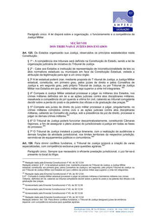 Parágrafo único. A lei disporá sobre a organização, o funcionamento e a competência da
Justiça Militar.
SEÇÃO VIII
DOS TRIBUNAIS E JUÍZES DOS ESTADOS
Art. 125. Os Estados organizarão sua Justiça, observados os princípios estabelecidos nesta
Constituição.
§ 1º - A competência dos tribunais será definida na Constituição do Estado, sendo a lei de
organização judiciária de iniciativa do Tribunal de Justiça.
§ 2º - Cabe aos Estados a instituição de representação de inconstitucionalidade de leis ou
atos normativos estaduais ou municipais em face da Constituição Estadual, vedada a
atribuição da legitimação para agir a um único órgão.
§ 3º A lei estadual poderá criar, mediante proposta do T ribunal de Justiça, a Justiça Militar
estadual, constituída, em primeiro grau, pelos juízes de direito e pelos Conselhos de
Justiça e, em segundo grau, pelo próprio Tribunal de Justiça, ou por Tribunal de Justiça
Militar nos Estados em que o efetivo militar seja superior a vinte mil integrantes.
360
§ 4º Compete à Justiça Militar estadual processar e julgar os militares dos Estados, nos
crimes militares definidos em lei e as ações judiciais contra atos disciplinares militares,
ressalvada a competência do júri quando a vítima for civil, cabendo ao tribunal competente
decidir sobre a perda do posto e da patente dos oficiais e da graduação das praças.
361
§ 5º Compete aos juízes de direito do juízo militar processar e julgar, singularmente, os
crimes militares cometidos contra civis e as ações judiciais contra atos disciplinares
militares, cabendo ao Conselho de Justiça, sob a presidência de juiz de direito, processar e
julgar os demais crimes militares.
362
§ 6º O Tribunal de Justiça poderá funcionar descentralizadamente, constituindo Câmaras
regionais, a fim de assegurar o pleno acesso do jurisdicionado à justiça em todas as fases
do processo.
363
§ 7º O Tribunal de Justiça instalará a justiça itinerante, com a realização de audiências e
demais funções da atividade jurisdicional, nos limites territoriais da respectiva jurisdição,
servindo-se de equipamentos públicos e comunitários.
364
Art. 126. Para dirimir conflitos fundiários, o Tribunal de Justiça proporá a criação de varas
especializadas, com competência exclusiva para questões agrárias.
365
Parágrafo único. Sempre que necessário à eficiente prestação jurisdicional, o juiz far-se-á
presente no local do litígio.
360
Redação dada pela Emenda Constitucional nº 45, de 30.12.04
Redação anterior: § 3º - A lei estadual poderá criar, mediante proposta do Tribunal de Justiça, a Justiça Militar
estadual, constituída, em primeiro grau, pelos Conselhos de Justiça e, em segundo, pelo próprio Tribunal de Justiça, ou
por Tribunal de Justiça Militar nos Estados em que o efetivo da polícia militar seja superior a vinte mil integrantes.
361
Redação dada pela Emenda Constitucional nº 45, de 30.12.04
§ 4º - Compete à Justiça Militar estadual processar e julgar os policiais militares e bombeiros militares nos crimes
militares, definidos em lei, cabendo ao tribunal competente decidir sobre a perda do posto e da patente dos oficiais e da
graduação das praças.
362
Acrescentado pela Emenda Constitucional nº 45, de 30.12.04
363
Acrescentado pela Emenda Constitucional nº 45, de 30.12.04
364
Acrescentado pela Emenda Constitucional nº 45, de 30.12.04
365
Redação dada pela Emenda Constitucional nº 45, de 30.12.04
Redação anterior: Art. 126. Para dirimir conflitos fundiários, o Tribunal de Justiça designará juízes de entrância
especial, com competência exclusiva para questões agrárias.
 