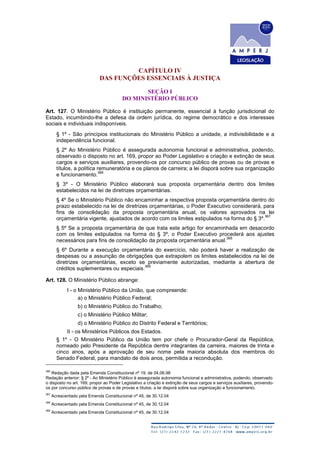 CAPÍTULO IV
DAS FUNÇÕES ESSENCIAIS À JUSTIÇA
SEÇÃO I
DO MINISTÉRIO PÚBLICO
Art. 127. O Ministério Público é instituição permanente, essencial à função jurisdicional do
Estado, incumbindo-lhe a defesa da ordem jurídica, do regime democrático e dos interesses
sociais e individuais indisponíveis.
§ 1º - São princípios institucionais do Ministério Público a unidade, a indivisibilidade e a
independência funcional.
§ 2º Ao Ministério Público é assegurada autonomia funcional e administrativa, podendo,
observado o disposto no art. 169, propor ao Poder Legislativo a criação e extinção de seus
cargos e serviços auxiliares, provendo-os por concurso público de provas ou de provas e
títulos, a política remuneratória e os planos de carreira; a lei disporá sobre sua organização
e funcionamento.
366
§ 3º - O Ministério Público elaborará sua proposta orçamentária dentro dos limites
estabelecidos na lei de diretrizes orçamentárias.
§ 4º Se o Ministério Público não encaminhar a respectiva proposta orçamentária dentro do
prazo estabelecido na lei de diretrizes orçamentárias, o Poder Executivo considerará, para
fins de consolidação da proposta orçamentária anual, os valores aprovados na lei
orçamentária vigente, ajustados de acordo com os limites estipulados na forma do § 3º.
367
§ 5º Se a proposta orçamentária de que trata este artigo for encaminhada em desacordo
com os limites estipulados na forma do § 3º, o Poder Executivo procederá aos ajustes
necessários para fins de consolidação da proposta orçamentária anual.
368
§ 6º Durante a execução orçamentária do exercício, não poderá haver a realização de
despesas ou a assunção de obrigações que extrapolem os limites estabelecidos na lei de
diretrizes orçamentárias, exceto se previamente autorizadas, mediante a abertura de
créditos suplementares ou especiais.
369
Art. 128. O Ministério Público abrange:
I - o Ministério Público da União, que compreende:
a) o Ministério Público Federal;
b) o Ministério Público do Trabalho;
c) o Ministério Público Militar;
d) o Ministério Público do Distrito Federal e Territórios;
II - os Ministérios Públicos dos Estados.
§ 1º - O Ministério Público da União tem por chefe o Procurador-Geral da República,
nomeado pelo Presidente da República dentre integrantes da carreira, maiores de trinta e
cinco anos, após a aprovação de seu nome pela maioria absoluta dos membros do
Senado Federal, para mandato de dois anos, permitida a recondução.
366
Redação dada pela Emenda Constitucional nº 19, de 04.06.98
Redação anterior: § 2º - Ao Ministério Público é assegurada autonomia funcional e administrativa, podendo, observado
o disposto no art. 169, propor ao Poder Legislativo a criação e extinção de seus cargos e serviços auxiliares, provendo-
os por concurso público de provas e de provas e títulos; a lei disporá sobre sua organização e funcionamento.
367
Acrescentado pela Emenda Constitucional nº 45, de 30.12.04
368
Acrescentado pela Emenda Constitucional nº 45, de 30.12.04
369
Acrescentado pela Emenda Constitucional nº 45, de 30.12.04
 