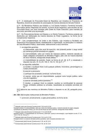 § 2º - A destituição do Procurador-Geral da República, por iniciativa do Presidente da
República, deverá ser precedida de autorização da maioria absoluta do Senado Federal.
§ 3º - Os Ministérios Públicos dos Estados e o do Distrito Federal e Territórios formarão
lista tríplice dentre integrantes da carreira, na forma da lei respectiva, para escolha de seu
Procurador-Geral, que será nomeado pelo Chefe do Poder Executivo, para mandato de
dois anos, permitida uma recondução.
§ 4º - Os Procuradores-Gerais nos Estados e no Distrito Federal e Territórios poderão ser
destituídos por deliberação da maioria absoluta do Poder Legislativo, na forma da lei
complementar respectiva.
§ 5º - Leis complementares da União e dos Estados, cuja iniciativa é facultada aos
respectivos Procuradores-Gerais, estabelecerão a organização, as atribuições e o estatuto
de cada Ministério Público, observadas, relativamente a seus membros:
I - as seguintes garantias:
a) vitaliciedade, após dois anos de exercício, não podendo perder o cargo senão
por sentença judicial transitada em julgado;
b) inamovibilidade, salvo por motivo de interesse público, mediante decisão do
órgão colegiado competente do Ministério Público, pelo voto da maioria absoluta
de seus membros, assegurada ampla defesa;
370
c) irredutibilidade de subsídio, fixado na forma do art. 39, § 4º, e ressalvado o
disposto nos arts. 37, X e XI, 150, II, 153, III, 153, § 2º, I;
371
II - as seguintes vedações:
a) receber, a qualquer título e sob qualquer pretexto, honorários, percentagens ou
custas processuais;
b) exercer a advocacia;
c) participar de sociedade comercial, na forma da lei;
d) exercer, ainda que em disponibilidade, qualquer outra função pública, salvo
uma de magistério;
e) exercer atividade político-partidária;
372
f) receber, a qualquer título ou pretexto, auxílios ou contribuições de pessoas
físicas, entidades públicas ou privadas, ressalvadas as exceções previstas em
lei.
373
§ 6º Aplica-se aos membros do Ministério Público o disposto no art. 95, parágrafo único,
V.
374
Art. 129. São funções institucionais do Ministério Público:
I - promover, privativamente, a ação penal pública, na forma da lei;
370
Redação dada pela Emenda Constitucional nº 45, de 30.12.04
Redação anterior: b) inamovibilidade, salvo por motivo de interesse público, mediante decisão do órgão colegiado
competente do Ministério Público, por voto de dois terços de seus membros, assegurada ampla defesa;
371
Redação dada pela Emenda Constitucional nº 19, de 04.06.98
Redação anterior: c) irredutibilidade de vencimentos, observado, quanto à remuneração, o que dispõem os arts. 37, XI,
150, II, 153, III, 153, § 2º, I;
372
Redação dada pela Emenda Constitucional nº 45, de 30.12.04
Redação anterior: e) exercer atividade político-partidária, salvo exceções previstas na lei.
373
Acrescentada pela Emenda Constitucional nº 45, de 30.12.04
374
Acrescentado pela Emenda Constitucional nº 45, de 30.12.04
 